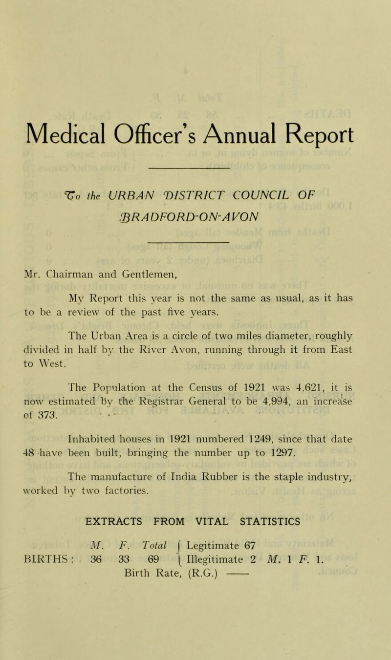ihe URBAN TtlSTRICT COUNCIL OF 3RADF0RD-0N-AV0N Mr. Chairman and Gentlemen, Mv Report this year is not the same as usual, as it has to be a review of the past five years. The Urban Area is a circle of two miles diameter, roughly divided in half by the River Avon, running through it from East to West. The Population at the Census of 1921 was 4,621, it is now estimated by the Registrar General to be 4,994, an increase of 373. >- ... Inhabited houses in 1921 numbered 1249, since that date 48 have been built, bringing the number up to 1297. The manufacture of India Rubber is the staple industry, worked by two factories. EXTRACTS FROM VITAL STATISTICS M. F. Total [ Legitimate 67 BIRTHS : 36 33 69 ^ Illegitimate 2 M. \ F. \. Birth Rate, (R.G.)