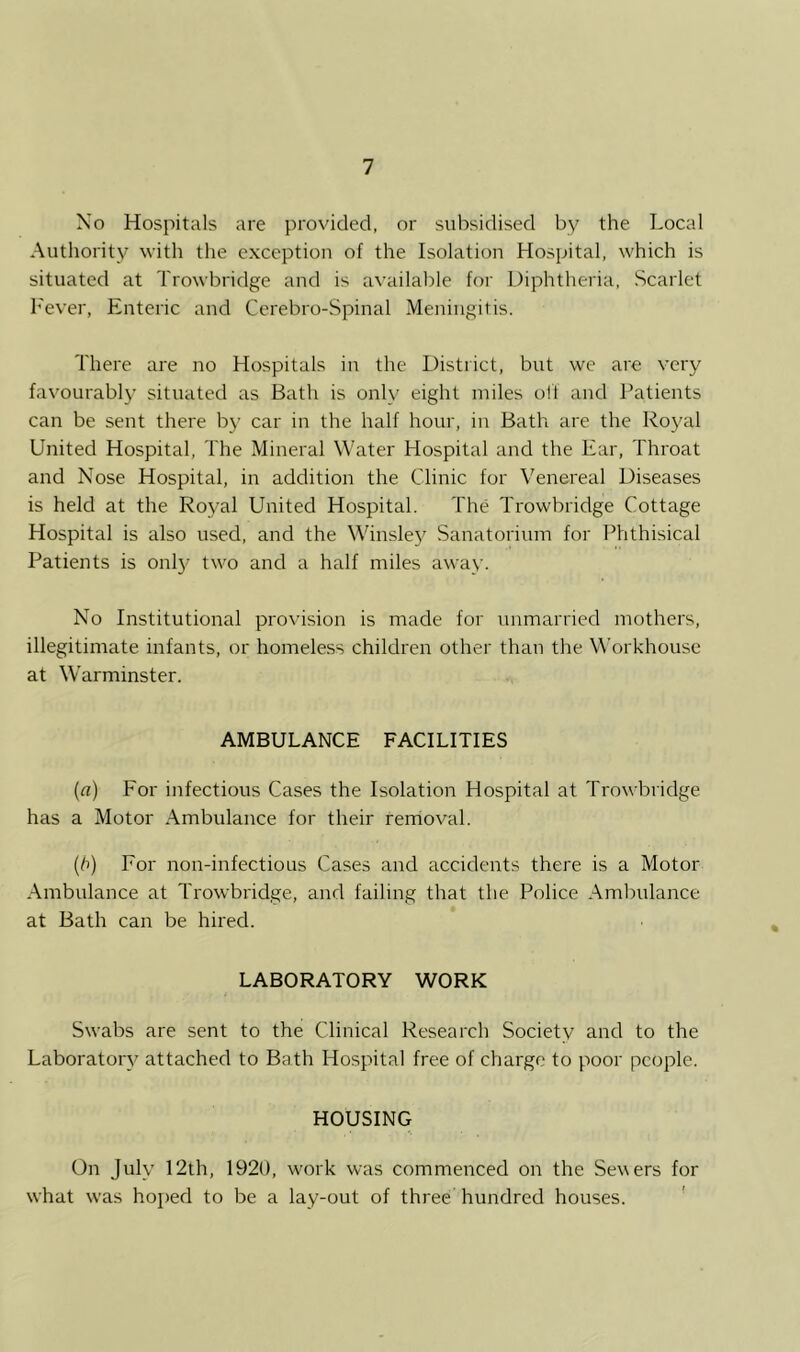 No Hospitals are provided, or subsidised by the Local Authority with the exception of the Isolation Hospital, which is situated at Trowbridge and is available for Diphtheria, Scarlet h'ever. Enteric and Cerebro-Spinal Meningitis. There are no Hospitals in the District, but we are very favourably situated as Bath is only eight miles off and Patients can be sent there by car in the half hour, in Bath are the Roj'al United Hospital, The Mineral Water Hospital and the Ear, Throat and Nose Hospital, in addition the Clinic for Venereal Diseases is held at the Royal United Hospital. The Trowbridge Cottage Hospital is also used, and the Winsley Sanatorium for Phthisical Patients is onl}^ two and a half miles away. No Institutional provision is made for unmarried mothers, illegitimate infants, or homeless children other than the W’orkhouse at Warminster. AMBULANCE FACILITIES (a) For infectious Cases the Isolation Hospital at Trowbridge has a Motor Ambulance for their rerrioval. (/i) For non-infectious Cases and accidents there is a Motor Ambulance at Trowbridge, and failing that the Police Ambulance at Bath can be hired. LABORATORY WORK Swabs are sent to the Clinical Research Society and to the Laboratory attached to Bath Hospital free of charge to poor people. HOUSING On July 12th, 1920, work was commenced on the Severs for what was hoped to be a lay-out of three hundred houses. '