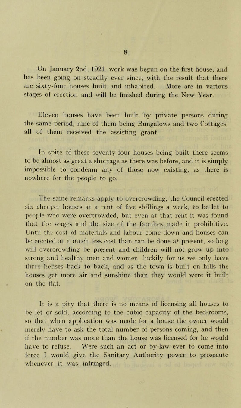 On January 2nd, 1921, work was begun on the first house, and lias been going on steadily ever since, with the result that there are sixty-four houses built and inhabited. More are in various stages of erection and will be finished during the New Year. Eleven houses have been built by private persons during the same period, nine of them being Bungalows and two Cottages, all of them received the assisting grant. In spite of these seventy-four houses being built there seems to be almost as great a shortage as there was before, and it is simply impossible to condemn any of those now existing, as there is nowhere for the people to go. The same remarks apply to overcrowding, the Council erected six cheaper houses at a rent of five shillings a week, to be let to jico] le who were overcrowded, but even at that rent it was found that the wages and the size of the families made it prohibitive. Until till cost of materials and labour come down and houses can be erected at a much less cost than can be done at present, so long will overcrowding be present and children will not grow up into sti'ong and healthy men and women, luckily for us we onl}' have three houses back to back, and as the town is built on hills the houses get more air and sunshine than they would were it built on the fiat. It is a pity that there is no means of licensing all houses to l)c let or sold, according to the cubic capacity’ of the bed-rooms, so that when application was made for a house the owner would merely have to ask the total number of persons coming, and then if the number was more than the house was licensed for he would have to refuse. Were such an act or by-law ever to come into force I would give the Sanitary Authority power to prosecute whenever it was infringed.