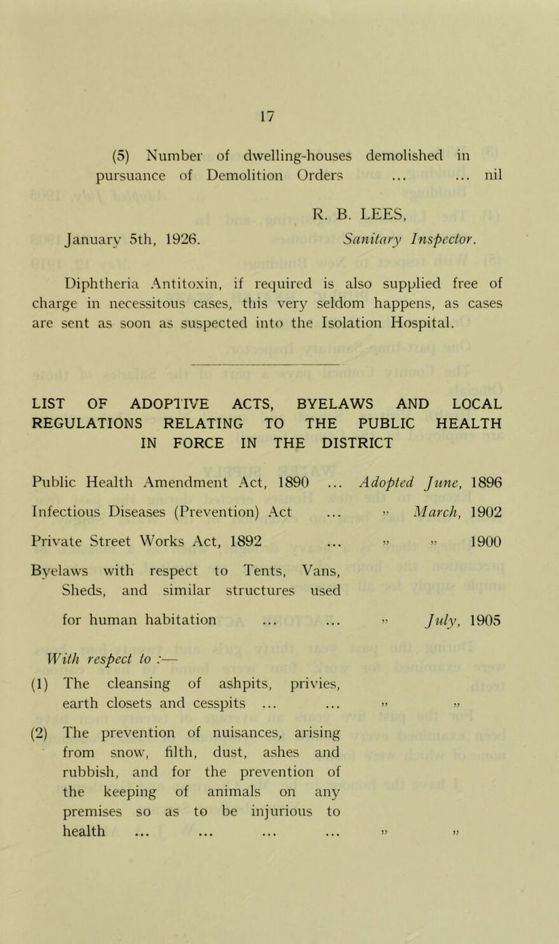 (5) Number of dwelling-houses demolished in pursuance of Demolition Orders ... ... nil R. B. LEES. January 5th, 1926. Sanitary Inspector. Diphtheria .\ntito.\in, if required is also supplied free of charge in necessitous cases, this very seldom happens, as cases are sent as soon as suspected into the Isolation Hospital. LIST OF ADOPTIVE ACTS, BYELAWS AND LOCAL REGULATIONS RELATING TO THE PUBLIC HEALTH IN FORCE IN THE DISTRICT Public Health Amendment Act, 1890 ... Adopted June, 1896 Infectious Diseases (Prevention) Act Private Street Works Act, 1892 Byelaws with respect to Tents, Vans, Sheds, and similar structures used for human habitation >-• March, 1902 » » 1900 July, 1905 With respect to :— (1) The cleansing of ashpits, privies, earth closets and cesspits ... ... » >> (2) The prevention of nuisances, arising from snow, hlth, dust, ashes and rubbish, and for the prevention of the keeping of animals on any premises so as to be injurious to health ... ... ... ... » >?