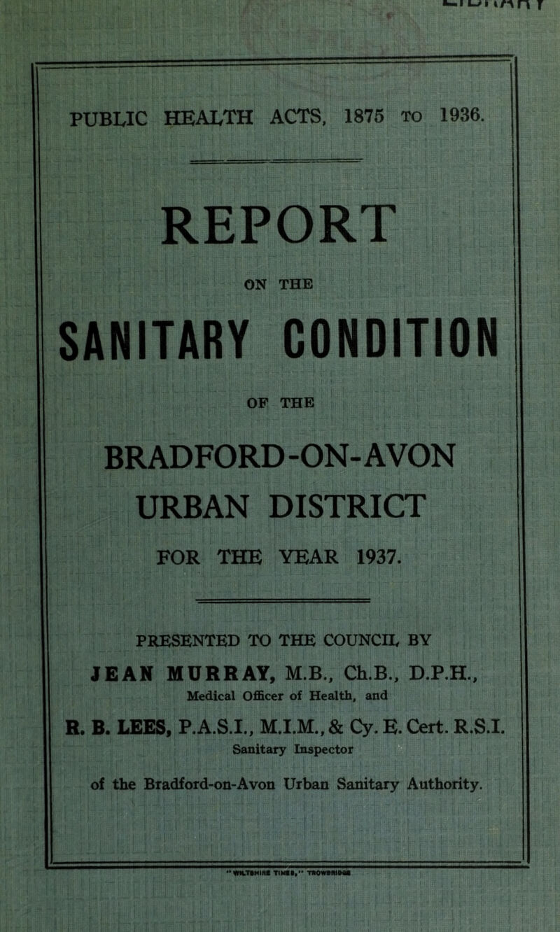 REPORT ON THE SANITARY CONDITION OF THE BRADFORD-ON-AVON URBAN DISTRICT FOR THE YEAR 1937. PRESENTED TO THE COUNCIL BY JEAN HURRAY, M.B., CEB., D.P.H., Medical Officer of Health, and R. B. LEES, P.A.S.I., & Cy. E. Cert. R.S.I. Sanitary Inspector of the Bradford-on-Avon Urban Sanitary Authority. TIMII,'* TNOWMHMi