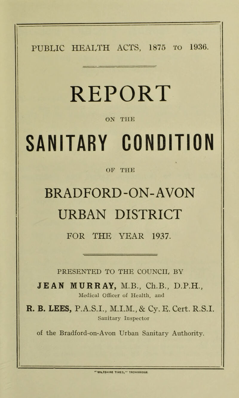 REPORT ON THE SANITARY CONDITION OF THE BRADFORD-ON-AVON URBAN DISTRICT FOR THE YEAR 1937. PRESENTED TO THE COUNCIL BY JEAN MURRAY, M.B., Ch.B., D.P.H., Medical Officer of Health, and R. B. LEES, P.A.S.I., & Cy. K. Cert. R.S.I. Sanitary Inspector of the Bradford-on-A von Urban Sanitary Authority. ‘*W1i.T8HIRE TIMES,*' TROWBRIDGE