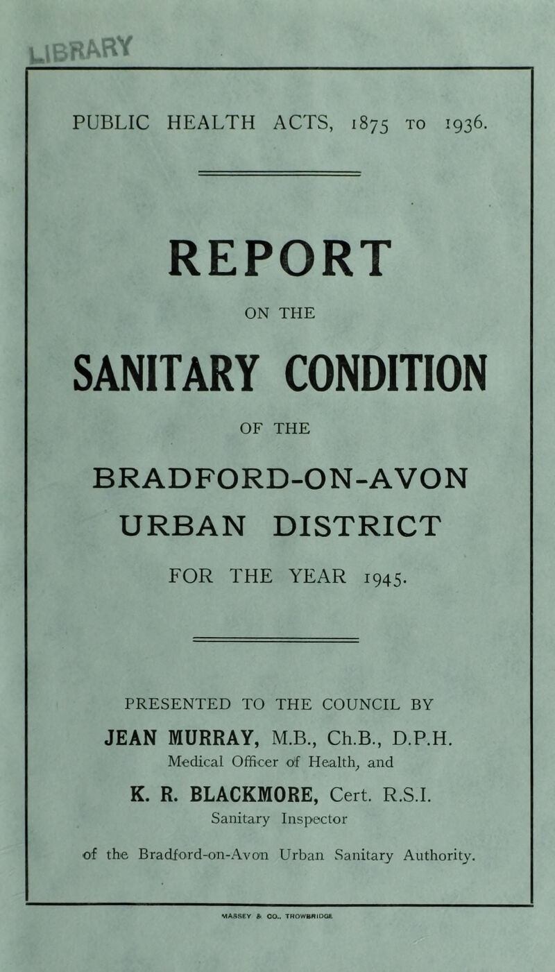 REPORT ON THE SANITARY CONDITION OF THE BRADFORD-ON-AVON URBAN DISTRICT FOR THE YEAR 1945. PRESENTED TO THE COUNCIL BY JEAN MURRAY, M.B., Ch.B., D.P.H. Medical Officer of Healthy and K. R. BLACKMORE, Cert. R.S.I. Sanitary Inspector of the Bradford-on-Avon Urban Sanitary Authority. MASSEY £> 00.. THOWBRiOQE
