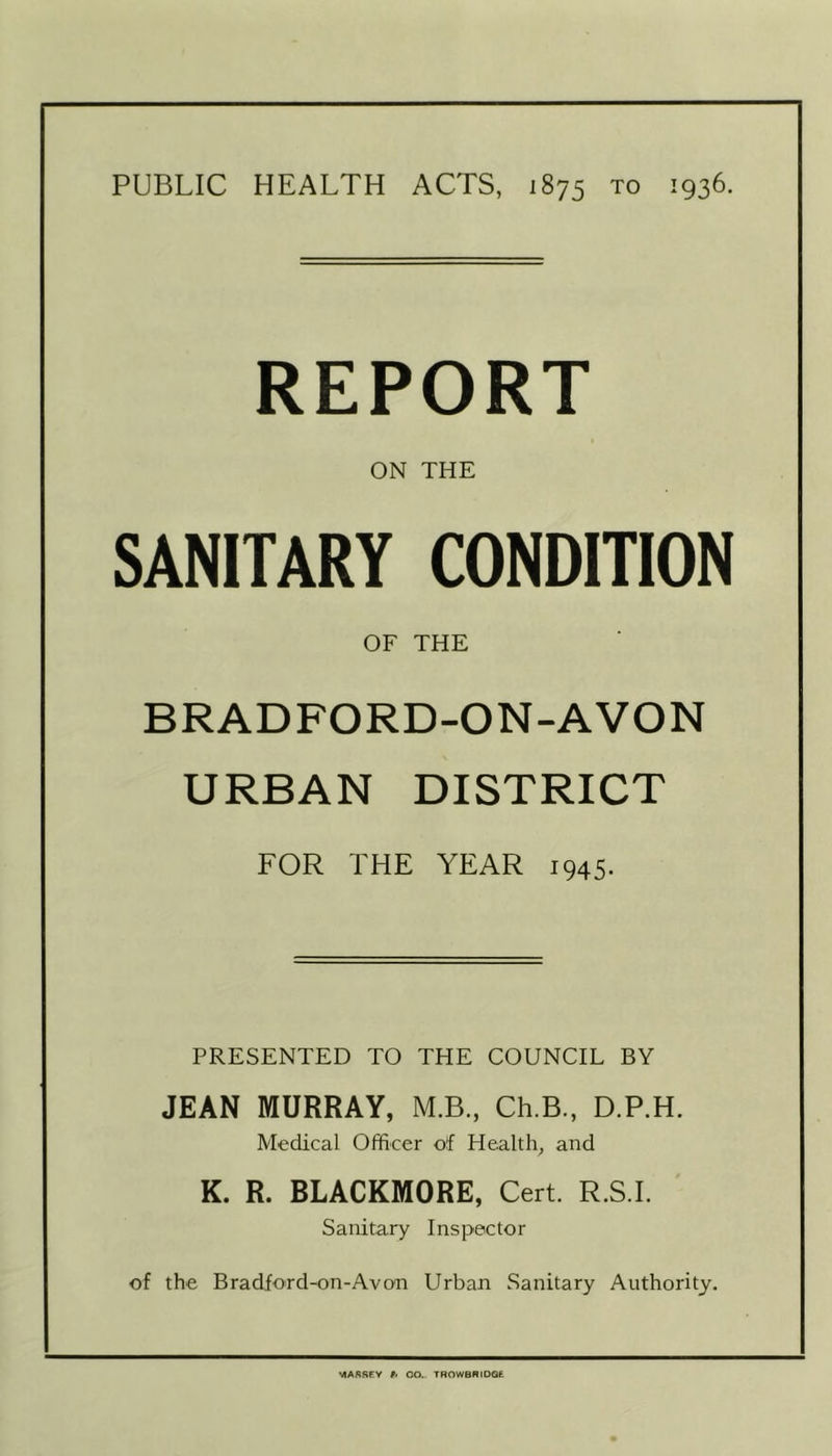 REPORT ON THE SANITARY CONDITION OF THE BRADFORD-ON-AVON URBAN DISTRICT FOR THE YEAR 1945. PRESENTED TO THE COUNCIL BY JEAN MURRAY, M.B., Ch.B., D.P.H. Medical Officer of Health, and K. R. BLACKMORE, Cert. R.S.I. Sanitary Inspector of the Bradford-on-Avon Urban Sanitary Authority.