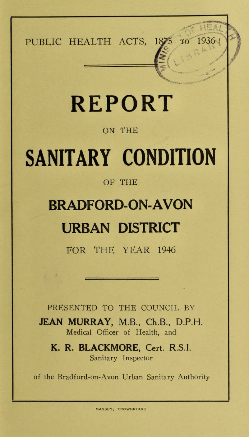 PUBLIC HEALTH ACTS, REPORT ON THE SANITARY CONDITION OF THE BRADFORD-ON-AVON URBAN DISTRICT FOR THE YEAR 1946 PRESENTED TO THE COUNCIL BY JEAN MURRAY, M.B.. Ch.B., D.P.H. Medical Officer of Health, and K. R. BLACKMORE, Cert. R.S.I. Sanitary Inspector of the Bradford-on-Avon Urban Sanitary Authority MASSEY. TROWBRIDGE