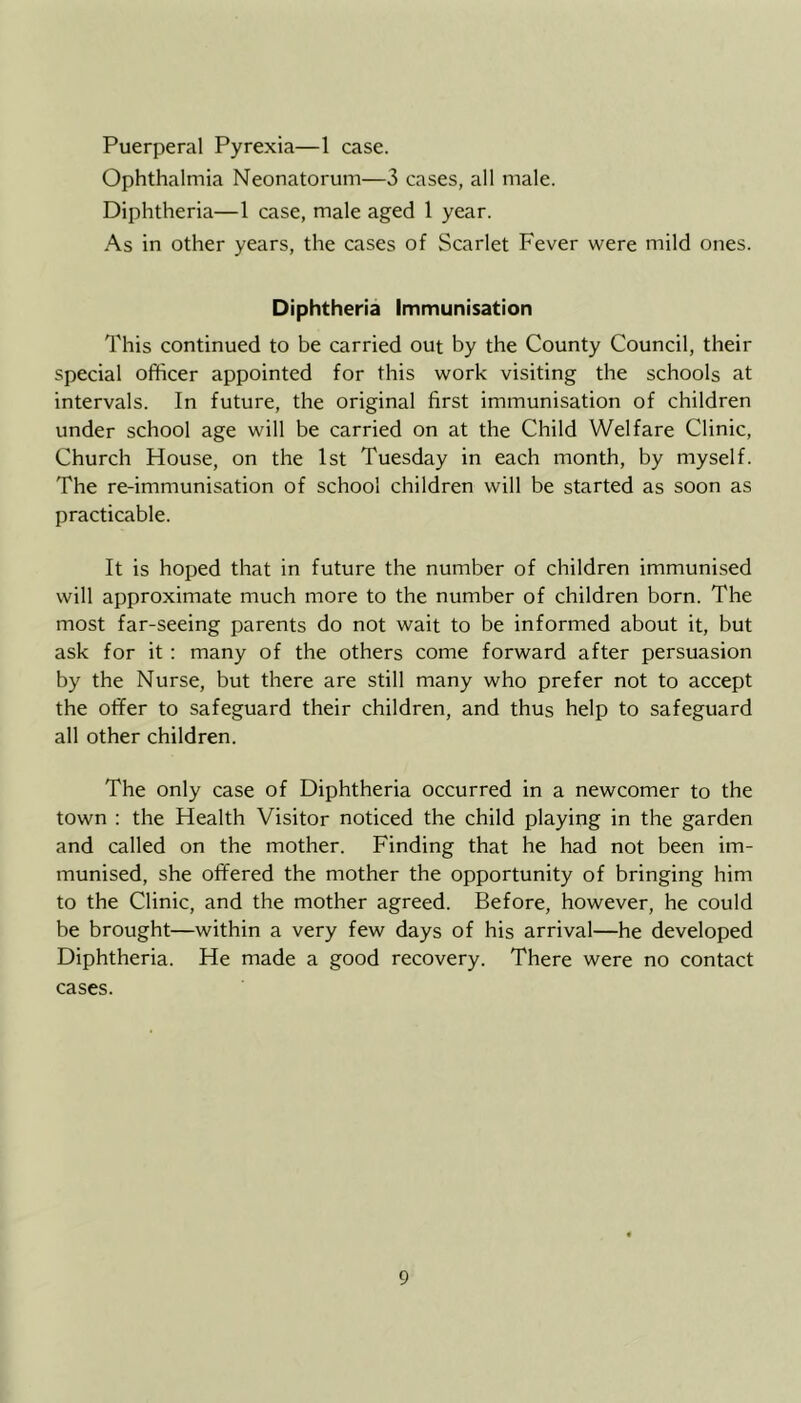 Puerperal Pyrexia—1 case. Ophthalmia Neonatorum—3 cases, all male. Diphtheria—1 case, male aged 1 year. As in other years, the cases of Scarlet Fever were mild ones. Diphtheria Immunisation This continued to be carried out by the County Council, their special officer appointed for this work visiting the schools at intervals. In future, the original first immunisation of children under school age will be carried on at the Child Welfare Clinic, Church House, on the 1st Tuesday in each month, by myself. The re-immunisation of school children will be started as soon as practicable. It is hoped that in future the number of children immunised will approximate much more to the number of children born. The most far-seeing parents do not wait to be informed about it, but ask for it : many of the others come forward after persuasion by the Nurse, but there are still many who prefer not to accept the oiifer to safeguard their children, and thus help to safeguard all other children. The only case of Diphtheria occurred in a newcomer to the town : the Health Visitor noticed the child playing in the garden and called on the mother. Finding that he had not been im- munised, she offered the mother the opportunity of bringing him to the Clinic, and the mother agreed. Before, however, he could be brought—within a very few days of his arrival—he developed Diphtheria. He made a good recovery. There were no contact cases.