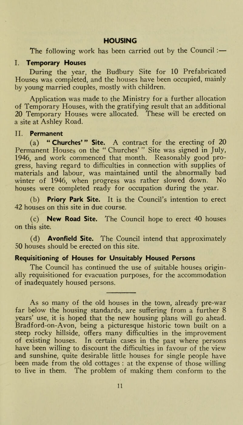 HOUSING The following work has been carried out by the Council :— I. Temporary Houses During the year, the Budbury Site for 10 Prefabricated Houses was completed, and the houses have been occupied, mainly by young married couples, mostly with children. Application was made to the Ministry for a further allocation of Temporary Houses, with the gratifying result that an additional 20 Temporary Houses were allocated. These will be erected on a site at Ashley Road. H. Permanent (a) “Churches’” Site. A contract for the erecting of 20 Permanent Houses on the “ Churches’ ” Site was signed in July, 1946, and work commenced that month. Reasonably good pro- gress, having regard to difficulties in connection with supplies of materials and labour, was maintained until the abnormally bad winter of 1946, when progress was rather slowed down. No houses were completed ready for occupation during the year. (b) Priory Park Site. It is the Council’s intention to erect 42 houses on this site in due course. (c) New Road Site. The Council hope to erect 40 houses on this site. (d) Avonfield Site. The Council intend that approximately 50 houses should be erected on this site. Requisitioning of Houses for Unsuitably Housed Persons The Council has continued the use of suitable houses origin- ally requisitioned for evacuation purposes, for the accommodation of inadequately housed persons. As so many of the old houses in the town, already pre-war far below the housing standards, are suffering from a further 8 years’ use, it is hoped that the new housing plans will go ahead. Bradford-on-Avon, being a picturesque historic town built on a steep rocky hillside, offers many difficulties in the improvement of existing houses. In certain cases in the past where persons have been willing to discount the difficulties in favour of the view and sunshine, quite desirable little houses for single people have been made from the old cottages : at the expense of those willing to live in them. The problem of making them conform to the
