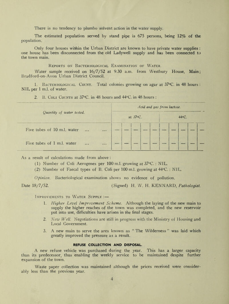 There is no tendency to plumbo solvent action in the water supply. The estimated population served by stand pipe is 675 persons, being 12% of the population. Only four houses within the Urban District are known to have private water supplies : one house has been disconnected from the old Uadywell supply and has been connected to the town main. Reports on Bacteriological Examination of Water. Water sample received on 16/7/52 at 9.30 a.m. from Westbury House, Main; Bradford-on-Avon Urban District Council. 1. Bacteriological Count. Total colonies growing on agar at 37°C. in 48 hours : NIL per 1 m.l. of water. 2. B. Coli Counts at 37°C. in 48 hours and 44°C. in 48 hours : Acid and gas from lactose. Quantity of water tested. at 37°C. . 44°C. Five tubes of 10 m.l. water Five tubes of 1 m.l. water 1 - 1 - 1 1 - 1 - 1 As a result of calculations made from above : (1) Number of Coli Aerogenes per 100 m.l. growing at 37°C. : NIL. (2) Number of Faecal types of B. Coli per 100 m.l. growing at 44°C. : NIL. Opinion. Bacteriological examination shows no evidence of pollution. Date 18/7/52. (Signed) H. W. H. KENNARD, Pathologist. Improvements to Water Supply : — 1. Higher Level Improvement Scheme. Although the laying of the new main to supply the higher reaches of the town was completed, and the new reservoir put into use, difficulties have arisen in the final stages. 2. New Well. Negotiations are still in progress with the Ministry of Housing and Local Government. 3. A new main to serve the area known as “ The Wilderness ” was laid which greatly improved the pressure as a result. REFUSE COLLECTION AND DISPOSAL. A new refuse vehicle was purchased during the year. This has a larger capacity than its predecessor, thus enabling the weekly service to be maintained despite further expansion of the town. Waste paper collection was maintained although the prices received were consider- ably less than the previous year.