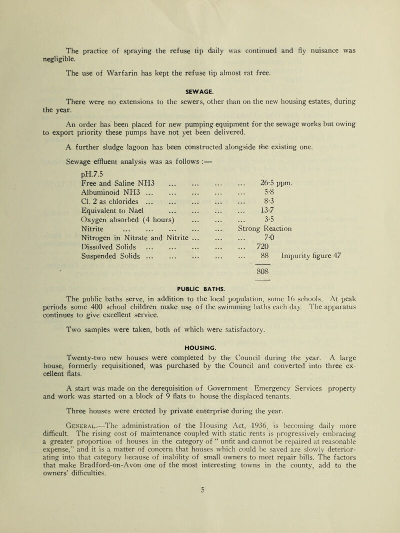 The practice of spraying the refuse tip daily was continued and fly nuisance was negligible. The use of Warfarin has kept the refuse tip almost rat free. SEWAGE. There were no extensions to the sewers, other than on the new housing estates, during the year. An order has been placed for new pumping equipment for the sewage works but owing to export priority these pumps have not yet been delivered. A further sludge lagoon has been constructed alongside the existing one. Sewage effluent analysis was as follows pH.7.5 Free and Saline NH3 Albuminoid NH3 ... Cl. 2 as chlorides ... Equivalent to Nael Oxygen absorbed (4 hours) Nitrite Nitrogen in Nitrate and Nitrite ... Dissolved Solids Suspended Solids ... 808 26-5 ppm. 5-8 8-3 13-7 3-5 Strong Reaction 7-0 ... 720 88 Impurity figure 47 PUBLIC BATHS. The public baths serve, in addition to the local population, some 16 schools. At peak periods some 400 school children make use of the swimming baths each day. The apparatus continues to give excellent service. Two samples were taken, both of which were satisfactory. HOUSING. Twenty-two new houses were completed by the Council during the year. A large house, formerly requisitioned, was purchased by the Council and converted into three ex- cellent flats. A start was made on the derequisition of Government Emergency Services property and work was started on a block of 9 flats to house the displaced tenants. Three houses were erected by private enterprise during the year. General.—The administration of the Housing Act, 1936. is becoming daily more difficult. The rising cost of maintenance coupled with static rents is progressively embracing a greater proportion of houses in the category of “ unfit and cannot be repaired at reasonable expense,” and it is a matter of concern that houses which could be saved are slowly deterior- ating into that category because of inability of small owners to meet repair bills. The factors that make Bradford-on-Avon one of the most interesting towns in the county, add to the owners’ difficulties.