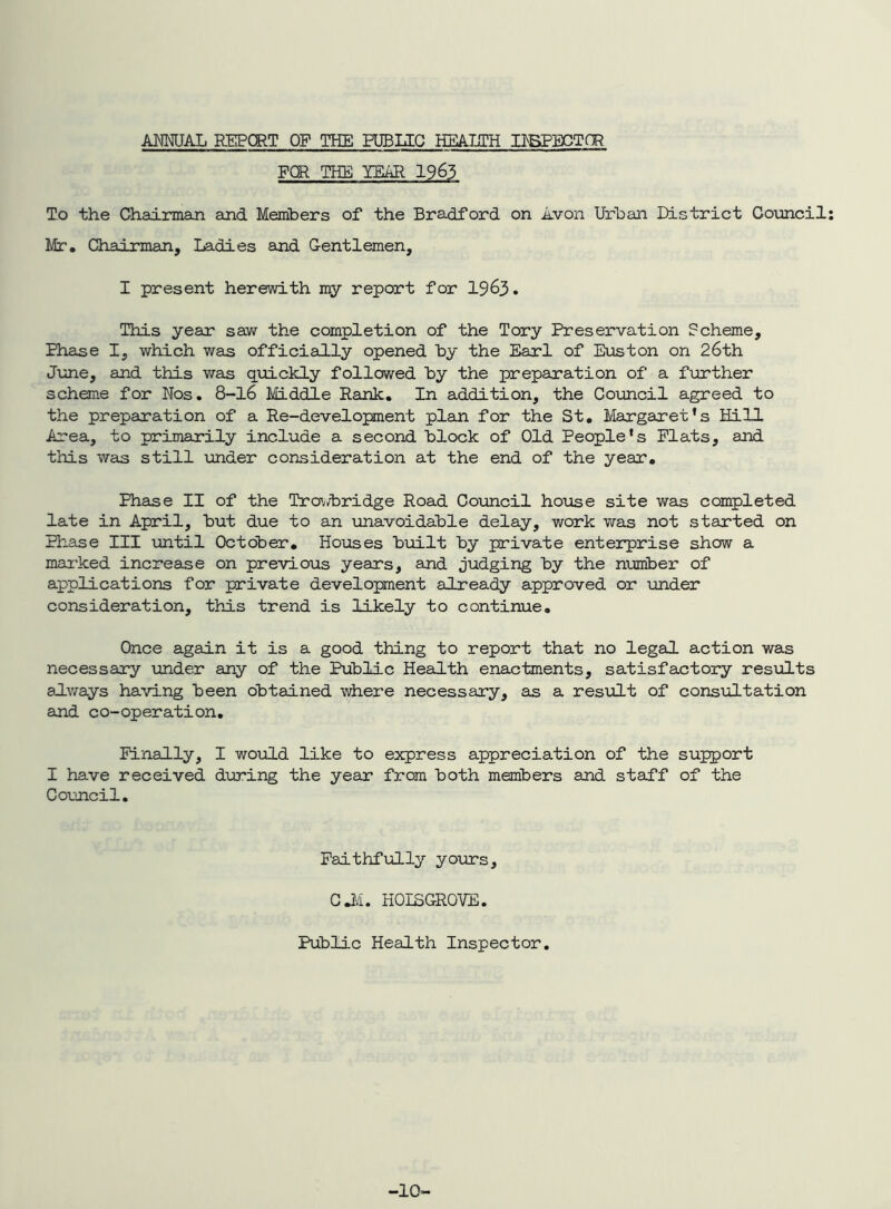 ANNUAL REPORT OF THE FUBUC HEmH HBPECTOR FOR THE YEAR 1963 To the (Taairman and Members of the Bradford on Avon Urban District Council Mr, Qiairman, Ladies and Gentlemen, I present herewith my report for 1963. This year saw the completion of the Tory Preservation Scheme, Phase I, which was officially opened by the Earl of Euston on 26th June, and this was quickly followed by the prepanation of a further scheme for Nos. 8-l6 Middle Rank. In addition, the Council agreed to the preparation of a Re-development plan for the St, Margaret’s Hill irea, to primarily include a second block of Old People's Flats, and this was still under consideration at the end of the year. Phase II of the Tro'^d^ridge Road Council house site was completed late in April, but due to an unavoidable delay, work was not started on Phase III until October, Houses biailt by private enterprise show a marked increase on previous years, and judging by the number of applications for private development already approved or under consideration, this trend is likely to continue. Once again it is a good thing to report that no legal action was necessary \inder any of the Public Health enactments, satisfactory results always having been obtained where necessary, as a result of consiiltation and co-operation. Finally, I wo-uld like to express appreciation of the support I have received during the year from both members and staff of the Council. Faithfully yours, CM. HOISGROVE. Public Health Inspector. -10-