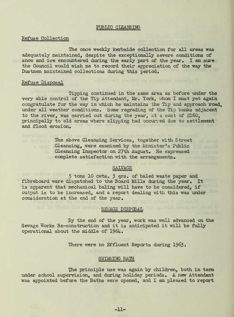 FUBUC CIEAISII^ Refuse Collection The once weekly kerbside collection for all areas was adequately maintained, despite the exceptionally severe conditions of snov/ and ice encoimtered during the early part of the year. I am sure the Goiancil would wish me to record their appreciation of the way the Dustmen maintained collections during this period. Refuse Disposal Tipping continued in the same eirea as before under the very able control of the Tip Attendant, Mr, York, vdiom I mxist yet again congratulate for the v^ray in v;hich he maintains the Tip and approach road, iinder all weather conditions. Some regrading of the Tii^ banks adjacent to the river, was carried out dinring the year, at a cost of £l60, principally to old areas where slipping had occxori-ed due to settlement and flood erosion. The above Cleansing Services, together with Street Cleansing, were examined by the Iviinister's Public Cleansing Inspector on 27th August. He expressed complete satisfaction with the arrangements. SALVAGE 5 tons 10 cwts. 3 qrs. of baled waste paper and fibreboard were dispatched to the Board Mills dirring the year. It is apparent that mechanical baling will have to be considered, if output is to be increased, and a report dealing with this was under consideration at the end of the year-. SEIYAGE DISPOSAL By the end of the year, work was well advanced on the Sewage Works Re-construction and it is anticipated it will be f\illy operational about the middle of I96A. There were no Effluent Reports during I963. smmm bath The principle use was again by children, both in tem imder school supervision, and during holiday periods. A new Attendant was appointed before the Baths were opened, and I am pleased to report -11-