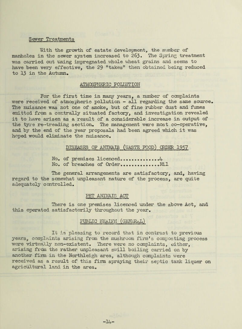 Sewer Treatments Yifith the growth of estate development, the member of manholes in the sewer system increased to 263. The Spring treatment was carried out using impregnated whole wheat grains and seems to have been very effective, the 29 teLkes then obtained being reduced to 13 in the Autumn. ATMOSPHERIC POUUTION For the first time in many years, a number of complaints were received of atmospheric pollution - all regarding the same soijrce. The nuisance was not one of smoke, but of fine rubber dust and fumes emitted fx'om a centrally situated factory, and investigation revealed it to have arisen as a result of a considerable increase in output of the tyre re-treading section. The management were most co-operative, ajid by the end of the year proposals had been agreed which it v/as hoped would eliminate the nuisance. DISEASES OF ANIMAIS (V/ASTE FOOD) ORDER 1957 No, of premises licenced. .4 No. of breaches of Order, Nil The general arrangements are satisfactory, and, having regard to the somewhat unpleasant natuure of the process, are quite adequately controlled. PET ANIMAIS ACT There is one premises licenced imder the above Act, and this operated satisfactorily throughout the year. PUBUG HEAIII;H (CENERiiL) It is pleasing to record that in contrast to prevloios years, compl.aints arising from the mushroom firm's composting process were virtxially non-existent. There were no complaints, either, arising from the rather ^mpleasant swill boiling carried on by another firm in the Northleigh area, although complaints v/ere received as a result of this finn spraying their septic tanlc liquer on agricultural land in the area. -14-