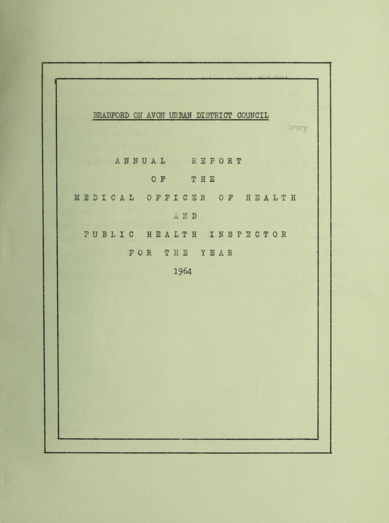 BRADFORD OK AVON URBAN DISTRICT COUNCIL ■rary ANNUAL REPORT OP THE MEDICAL OFFICER OP HEALTH A N D PUBLIC HEALTH INSPECTOR FOR THE YEAR 1964