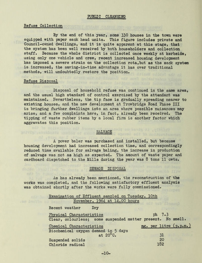 PUBLIC CLEANSING Refuse Collection By the end of this year, some 330 houses in the town were equipped with paper sack head units. This figure includes private eind Council-owned dwellings, and it is quite apparent at this stage, that the system has been well received hy both householders and collection staff. Because the whole district is collected once weekly at kerhside, using only one vehicle and crew, recent increased housing development has imposed a severe strain on the collection rota,hut as the sack systan is increased, the saving-in-time advantage it has over traditional methods, will undoubtedly restore the position. Refuse Disposal Disposal of household refuse was continued in the same area, and the ususl high standard of control exercised by the attendant was maintained. Nevertheless, the tip face is gradually spreading nearer to existing houses, and the new development at Trowbridge Road Phase III is bringing further dwellings into an area v/here possible nuisances may arise, and a few complaints have, in fact, already been received. The tipping of waste rubber items by a local firm is another factor which aggravates this position. SALVAGE A power baler was purchased and installed, but because housing development had increased collection time, and correspondingly reduced time available for salvage baling, the increase in production of salvage v;as not as high as expected. The amount of waste paper and cardboard dispatched to the Mills during the year was 8 tons 11 cwts. SEWAGE DISPOSAL As has already been mentioned, the reconstruction of the works was completed, and the following satisfactory effluent analysis was obtained shortly after the works were fully commissioned. Examination of Effluent sampled on Tuesday, 10th November, 1964 at 14.00 hours Recent weather Dry Physical Characteristics ph 7*3 Clear, colourlessi some suspended matter present. No smell. Chemical Characteristics mg. per litre (p.p.m.) Biochemical oxygen demand in 5 days at 20°C. Suspended solids Chloride radical -10- 31 20 182