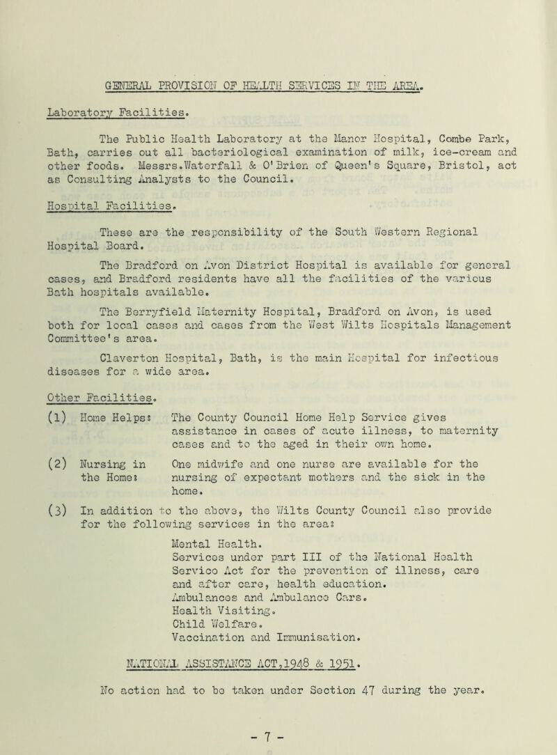 GENERAL FROVISIOIT OF IIGL'XTH SZiF.VICaS IN TIE iiESA. Laboratory Facilities. The Public Health Laboratory at the Manor Hospital, Combe Park, Bath, carries out all bacteriological examination of milk, ice-cream and other foods. Messrs.Waterfall & O'Brien of Queen's Square, Bristol, act as Consulting iuialysts to the Council. Hospital Facilities. These are the responsibility of the South Western Regional Hospital Board. The Bradford on Avon District Hospital is available for general cases, and Bradford residents have all the facilities of the various Bath hospitals available. The Berryfield Maternity Hospital, Bradford on Avon, is used both for local cases and cases from the West Wilts Hospitals Management Committee's area. Claverton Hospital, Bath, is the main Hospital for infectious diseases for a wide area. Other Facilities. (1) Horae Helpss The County Council Home Help Service gives assistance in cases of acute illness, to maternity cases and to the aged in their ov/n home. (2) Nursing in One midwife and one nurse are available for the the Home? nursing of expectant mothers and the sick in the home. (3) In addition to the above, the V/ilts County Council also provide for the follovving services in the areas Mental Health. Services under part III of the National Health Service Act for the prevention of illness, ca,re and after care, health education, xlrabulancos and Ambulance Cars. Health Visiting. Child Welfare. Vaccination and Immunisation. NLiTIOLVX ASSISTiM?CE ACT, 1948 & 1951. No action had to bo taken under Section 47 during the year.