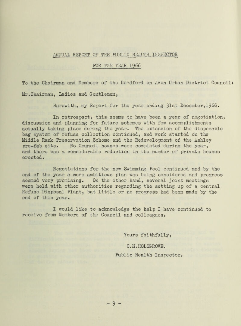 ;u^'!u;x RapoHT of ti-ie public hi:;jjTH dispsctor FOR TI-I5 mji 1966 To the Chairman and Momhors of the Bradford on Avon Urban District Council Hr.Chairman, Ladies and Gentlemen, Herev;ith, my Report for the year ending 31st December,I966. In retrospect, this seems to have boon a year of negotiation, discussion and planning for future schemes v^ith few accomplishments actually taking place during the year. The extension of the disposable bag system of refuse collection continued, and work started on the Middle Rank Preservation Scheme and the Redeveloment of the Ashley pre-fab site. No Council houses were completed during the year, and there was a considerable reduction in the number of private houses erected. Negotiations for the new Swimming Pool continued and by the end of the year a more ambitious plan was being considered and progress seemed very promising. On the other hand, several joint meetings were held with other authorities regarding the setting up of a central Refuse Disposal Plant, but little or no progress had been made by the end of this year. I would like to acknowledge the help I have continued to receive from Members of the Council and colleagues. Yours faithfully, C.M.H0L3GR0VE. Public Health Inspector.