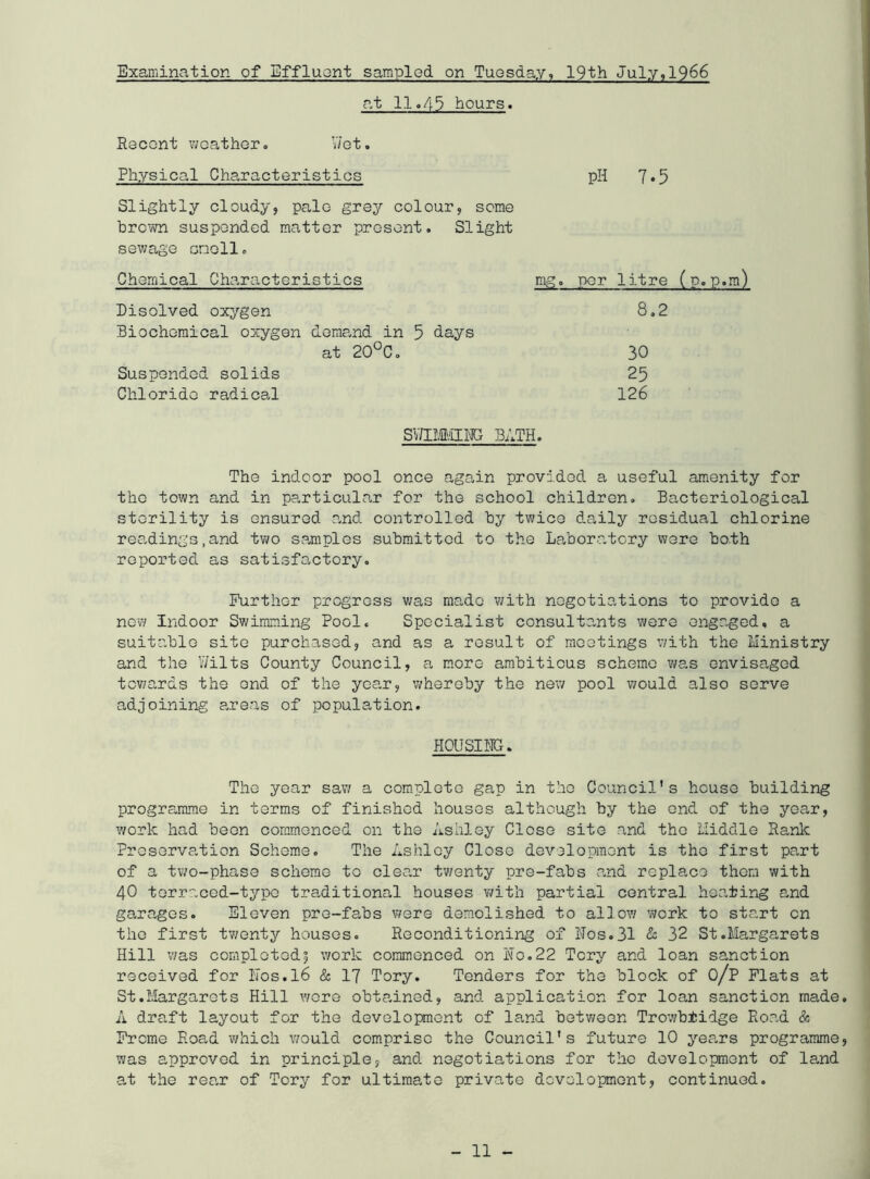 at 11.43 hours. Rocont v/oather. V/ot. Physical Characteristics pH 7.5 Slightly cloudy, palo grey colour, seme brown suspended matter present. Slight sewage onoll. Chemical Characteristics Disolved oxygen Biochemical oxygen demand in at 20°C. Suspended solids Chloride radical mg. per litre (p.p.m) 8.2 days 30 25 126 SV/IM/ill'JG BATH. The indoor pool once again provided a useful amenity for the town and in particular for the school children. Bacteriological sterility is ensured and controlled by twice da,ily residual chlorine readings,and two samples submitted to the Laboratory were both reported as satisfactory. Further progress was made with negotiations to provide a now indoor Swimming Pool. Specialist consulto,nts were engaged, a suitable site purchased, and as a result of meetings v/ith the Ministry and the Y/ilts County Council, a m.ore ambitious scheme v/as envisaged towards the end of the year, whereby the new pool would also serve adjoining areas of population. HOUSIHG. The year sav/ a com.pleto gap in the Council's house building programme in terms of finished houses although by the end of the year, work had been coram.onced on the Ashley Close site and the Middle Rank Preservation Scheme. The Ashley Close development is the first part of a two-phase scheme to clear tv/enty pre-fabs a-nd replace thorn with 40 terraced-typo traditional houses v/ith partial central heating and garages. Eleven pre-fabs were demolished to allow work to start cn the first tv;enty houses. Reconditioning of Nos. 31 & 32 St .Margarets Hill v/as completed? work commenced on No.22 Tory and loan sanction received for N0S.I6 & I7 Tory. Tenders for the block of O/P Flats at St.Margarets Hill wore obtained, and application for loan sanction made A draft layout for the development of land between Trowbtidge Road & Frome Road which would comprise the Council's future 10 yea.rs programme was approved in principle, and negotiations for the dovelopraont of land at the rear of Tory for ultimate private development, continued. - 11 -