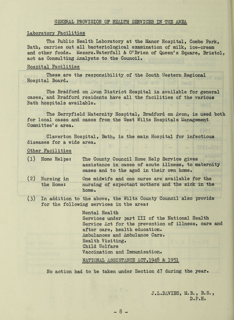 GENERAL PROVISION OF HEALTH SERVICES IN THE AREA Laboratory Facilities The Public Health Laboratory at the Manor Hospital, Combe Park, Bath, carries out all bacteriological examination of milk, ice-cream and other foods. Messrs.Waterfall & O’Brien of Queen's Square, Bristol, act as Consulting Analysts to the Council. Hospital Facilities These are the responsibility of the South V/estern Regional Hospital Board. The Bradford on Avon District Hospital is available for general cases, and Bradford residents have all the facilities of the various Bath hospitals available. The Berryfield Maternity Hospital, Bradford on Avon, is used both for local cases and cases from the West Wilts Hospitals Management Committee's area. Claverton Hospital, Bath, is the main Hospital for infectious diseases for a wide area. Other Facilities (1) Home Helps s The County Council Home Help Service gives assistance in cases of acute illness, to maternity cases and to the aged in their own home. (2) Nursing in One midwife and one nurse are available for the the Homes nursing of expectant mothers and the sick in the home. (3) In addition to the above, the Wilts County Council also provide for the following services in the areas Mental Health Services under part III of the National Health Service Act for the prevention of illness, care and after care, health education. Ambulances and Ambulance Cars. Health Visiting. Child Welfare Vaccination and Immunisation. NATIONAL ASSISTANCE ACT,1948 & 1951 No action had to be taken under Section 47 during the year. J.L.DAVIES, M.B., B.S., D.P.H.