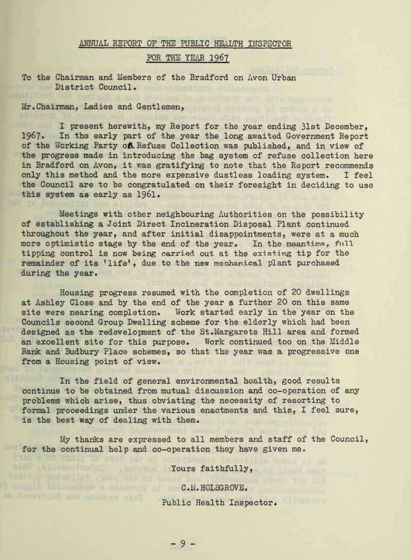 AMUAL REPORT OF THE PUBLIC HEALTH INSPECTOR FOR THE YEAR 1967 To the Chairman and Members of the Bradford on Avon Urban District Council. Mr.Chairman, Ladies and Gentlemen, I present herewith, my Report for the year ending 31st December, 1967. In the early part of the year the long awaited Government Report of the Working Party oflRefuse Collection was published, and in view of the progress made in introducing the bag system of refuse collection here in Bradford on Avon, it was gratifying to note that the Report recommends only this method and the more expensive dustless loading system. I feel the Council are to be congratulated on their foresight in deciding to use this system as early as 1961. Meetings with other neighbouring Authorities on the possibility of establishing a Joint Direct Incineration Disposal Plant continued throughout the year, and after initial disappointments, were at a much more optimistic stage by the end of the year. In the meantime, full tipping control is now being carried out at the existing tip for the remainder of its 'life', due to the new mechanical plant purchased during the year. Housing progress resumed with the completion of 20 dwellings at Ashley Close and by the end of the year & further 20 on this same site were nearing completion. Work started early in the year on the Councils second Group Dwelling scheme for the elderly which had been designed as the redevelopment of the St.Margarets Hill area and formed an excellent site for this purpose. Work continued too on the Middle Rank and Budbury Place schemes, so that the year was a progressive one from a Housing point of view. In the field of general environmental health, good results continue to be obtained from mutual discussion and co-operation of any problems which arise, thus obviating the necessity of resorting to formal proceedings under the various enactments and this, I feel sure, is the best way of dealing with them. My thanks are expressed to all members and staff of the Council, for the continual help and co-operation they have given me. Yours faithfully, C.M. HOLSGROVE. Public Health Inspector.