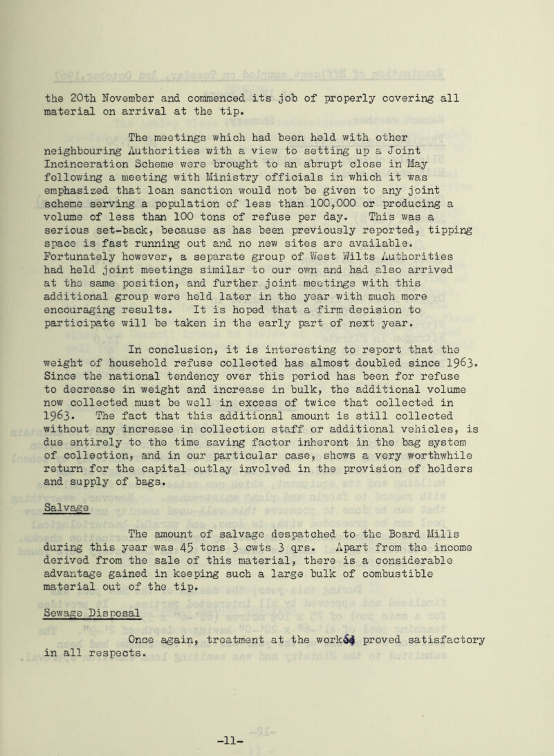 the 20th November and commenced its job of properly covering all material on arrival at the tip. The meetings which had been held with other neighbouring Authorities with a view to setting up a Joint Incinceration Scheme were brought to an abrupt close in May following a meeting with Ministry officials in which it was emphasized that loan sanction would not be given to any joint scheme serving a population of less than 100,000 or producing a volume of less than 100 tons of refuse per day. This was a serious set-back, because as has been previously reported, tipping space is fast running out and no new sites are available. Fortunately however, a separate group of West Wilts Authorities had held joint meetings similar to our own and had also arrived at the same position, and further joint meetings with this additional group were held later in the year with much more encouraging results. It is hoped that a firm decision to participate will be taken in the early part of next year. In conclusion, it is interesting to report that the weight of household refuse collected has almost doubled since 1963. Since the national tendency over this period has been for refuse to decrease in weight and increase in bulk, the additional volume now collected must be well in excess of twice that collected in 1963. The fact that this additional amount is still collected without any increase in collection staff or additional vehicles, is due entirely to the time saving factor inherent in the bag system of collection, and in our particular case, shews a very worthwhile return for the capital outlay involved in the provision of holders and supply of bags. Salvage The amount of salvage despatched to the Board Mills during this year was 45 tons 3 cwts 3 qrs. Apart from the income derived from the sale of this material, there is a considerable advantage gained in keeping such a large bulk of combustible material out of the tip. Sewage Disposal Once again, treatment at the work6$ proved satisfactory in all respects. -11-