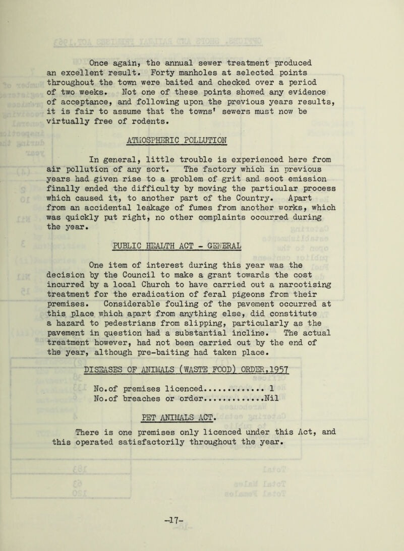 Once again, the annual sewer treatment produced an excellent result. Forty manholes at selected points throughout the town were baited and checked over a period of two weeks. Not one of these points showed any evidence of acceptance, and following upon the previous years results, it is fair to assume that the towns* sewers must now be virtually free of rodents. ATMOSPHERIC POLLUTION In general, little trouble is experienced here from air pollution of any sort. The factory which in previous years had given rise to a problem of grit and soot emission finally ended the difficulty by moving the particular process which caused it, to another part of the Country. Apart from an accidental leakage of fumes from another works, which was quickly put right, no other complaints occurred during the year. PUBLIC HEALTH ACT - GENERAL One item of interest during this year was the decision by the Council to make a grant towards the cost incurred by a local Church to have carried out a narcotising treatment for the eradication of feral pigeons from their premises. Considerable fouling of the pavement occurred at this place which apart from anything else, did constitute a hazard to pedestrians from slipping, particularly as the pavement in question had a substantial incline. The actual treatment however, had not been carried out by the end of the year, although pre-baiting had taken place. DISEASES OF ANIMALS (WASTE FOOD) ORDER,1957 No.of premises licenced 1 No.of breaches or order ..Nil PET ANIMALS ACT. There is one premises only licenced under this Act, and this operated satisfactorily throughout the year. -17-