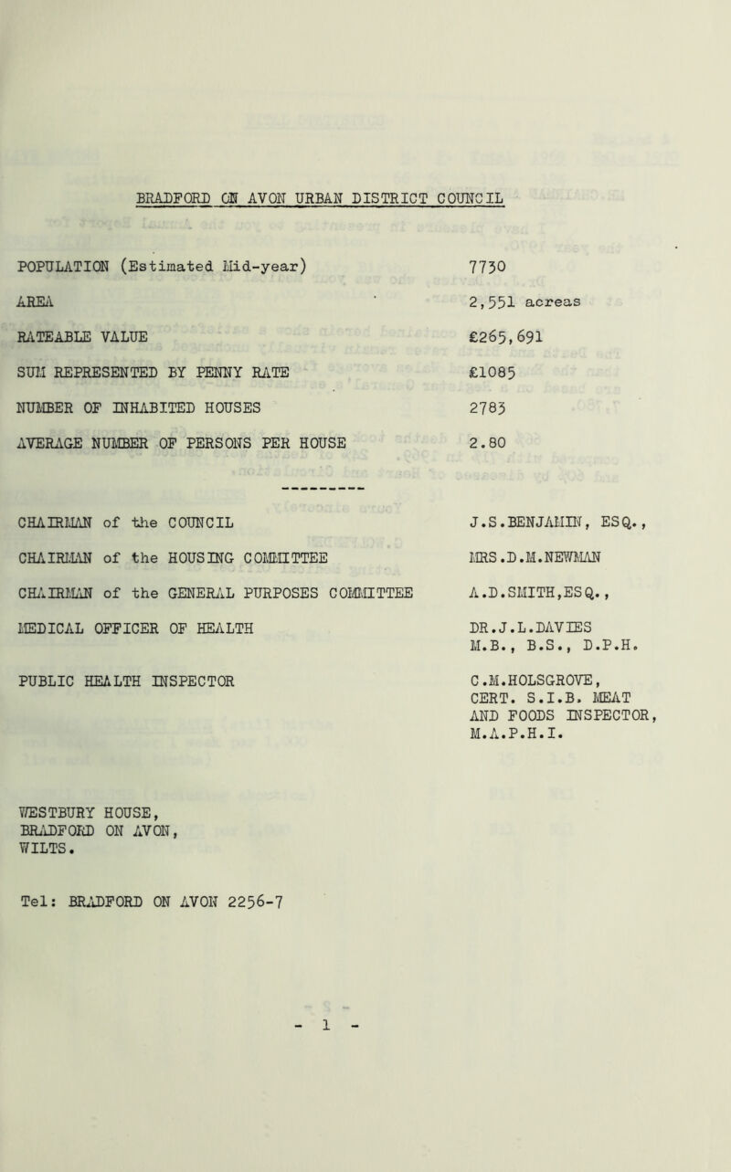 POPULATION (Estimated. Mid-year) AREA RATEABLE VALUE SUM REPRESENTED BY PENNY RATE NUMBER OF INHABITED HOUSES AVERAGE NUMBER OF PERSONS PER HOUSE CHAIRMAN of the COUNCIL CHAIRMAN of the HOUSING COMMITTEE CHAIRMAN of the GENERAL PURPOSES COMMITTEE MEDICAL OFFICER OF HEALTH PUBLIC HEALTH INSPECTOR WESTBURY HOUSE, BRADFORD ON AVON, WILTS. Tel: BRADFORD ON AVON 2256-7 7730 2,551 acreas £265,691 £1085 2783 2.80 J.S.BENJAMIN, ESQ., MRS. D.M. NEWMAN A.D.SMITH,ESQ., DR.J.L.DAVIES M.B., B.S., D.P.H. C.M.HOLSGROVE, CERT. S.I.B. MEAT AND FOODS INSPECTOR, M.A.P.H.I.