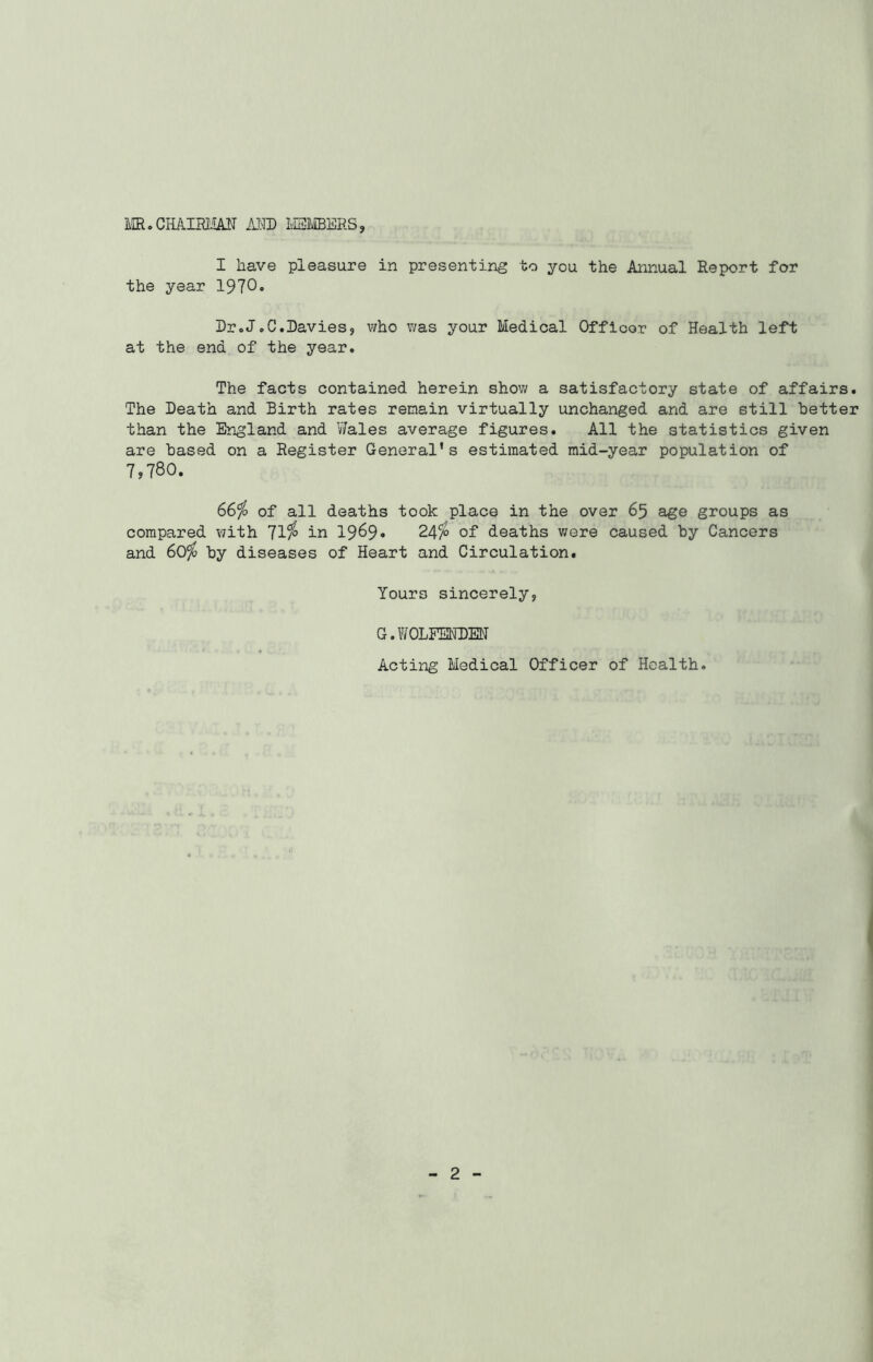 MR. CHAIRMAN AND MEMBERS, I have pleasure in presenting to you the Annual Report for the year 1970. Dr.J.C.Davies, who was your Medical Officor of Health left at the end of the year. The facts contained herein show a satisfactory state of affairs. The Death and Birth rates remain virtually unchanged and are still better than the England and Wales average figures. All the statistics given are based on a Register General's estimated mid-year population of 7,780. 66$ of all deaths took place in the over 65 age groups as compared v?ith 71$ in 19^9• 24$ of deaths were caused by Cancers and 60$ by diseases of Heart and Circulation. Yours sincerely, G. W OLFENDEN Acting Medical Officer of Health.