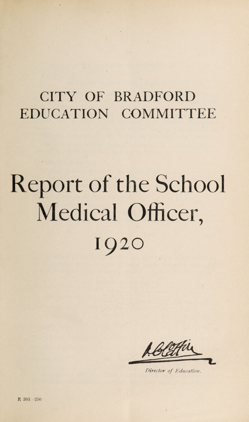 CITY OF BRADFORD EDUCATION COMMITTEE Report of the School Medical Officer, 1920 Director of Education. E 303 -250