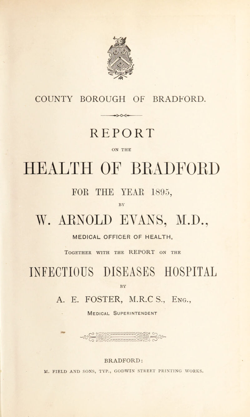 COUNTY BOROUGH OF BRADFORD. *xx* REPORT ON THE HEALTH OF BRADFORD FOR THE YEAR 1895, BY W. ARNOLD EVANS, M.D., MEDICAL OFFICER OF HEALTH, Together with the REPORT on the INFECTIOUS DISEASES HOSPITAL BY A. E. FOSTER, M.R.C S., Eng., Medical Superintendent BRADFORD: