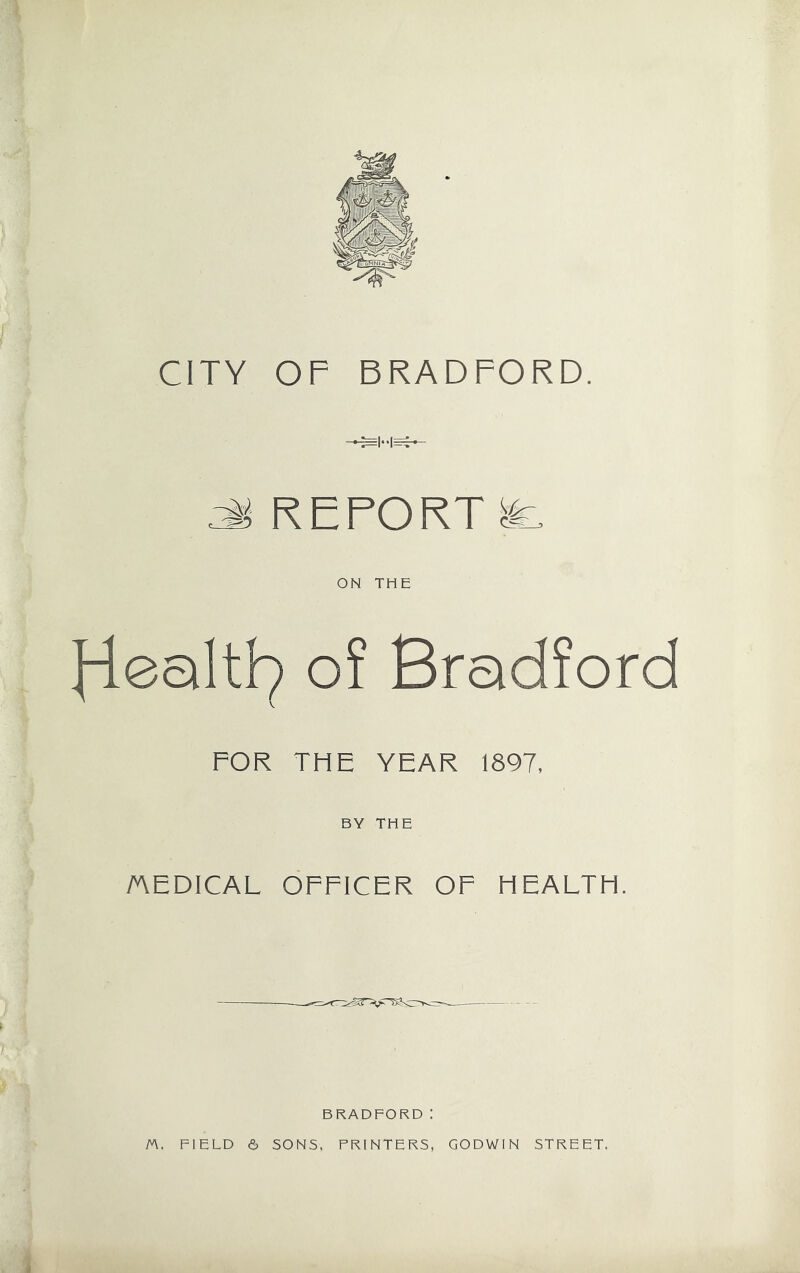 CITY OF BRADFORD. * REPORT & ON THE o? Bradford FOR THE YEAR 1897, BY THE AEDICAL OFFICER OF HEALTH. i BRADFORD! fA. FIELD 6 SONS, PRINTERS, GODWIN STREET.