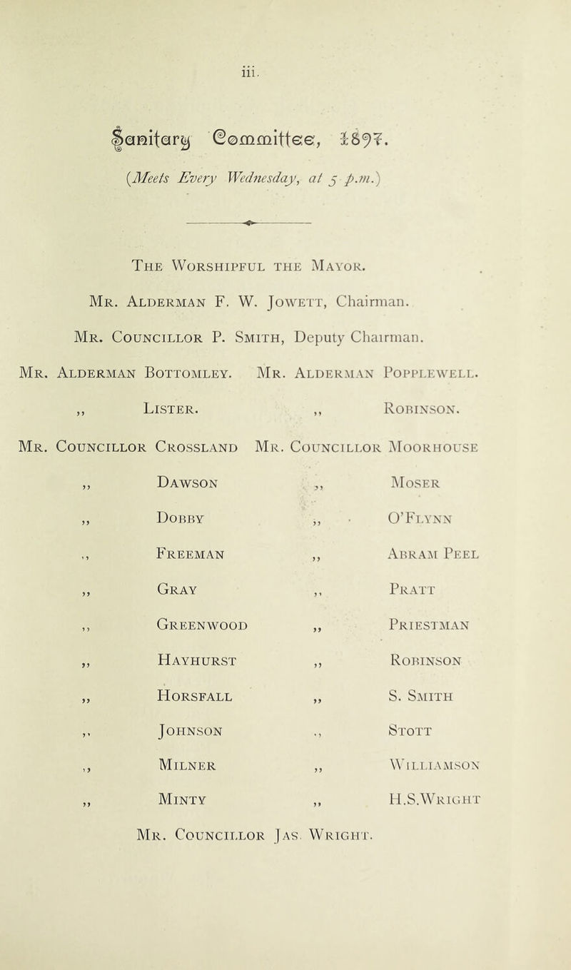 ©emmlttse, (Afee/s Every Wednesday, at § pjn.) The Worshipful the Mayor. Mr. Alderman F. W. Jowett, Chairman. Mr. Councillor P. Smith, Deputy Cliairman. Mr, Alderman Bottomley. Mr. Alderman Popplkwell. ,, Lister. ,, Robinson. Mr. Councillor Crossland Mr. Councillor .AFoorhouse >7 Dawson 7 7 AIoser 77 Dobby 7 7 O’Flynn - Freeman 7 7 Abram Peel 77 Gray 7 ' Pratt ,, Greenwood 77 Priestman 77 Hayhurst 77 Robinson 77 Horsfall 77 S. Smith 7 ' JOPINSON M Stott 1 7 Milner 77 Williamson 77 Minty 7 7 H.S.Wright Mr. Councillor Jas. Wright.