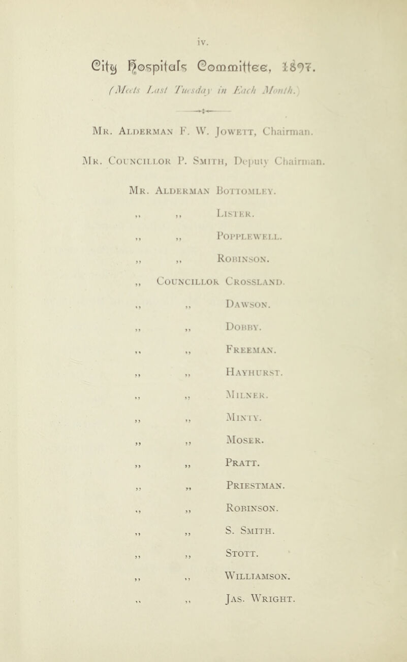 F^ospitafs Gommittee, 1897. (Milts Last 'riiisduy in Each Month. Mr. Ai.derman F. \V. Jowett, Chairman. Mr. Coi N’CiiLOR P. Smith, Dcjiuiy Chairman. Mr. Alderman Potiumlky. ,, ,, Lisilr. ,, ,, Poi’RLEWELL. ,, ,, RoniNSON. ,, Councillor Crossland. ,, ,, Dawson. ,, ,, Doimv. ,, ,, Freeman. ,, ,, Hayhurst. ,, Milner. ,, „ Minty. ,, ,, Moser. „ „ Pratt. ,, „ Priestman. ,, ,, Robinson. „ „ S. Smith. ,, ,, Stott. ,, ,, Williamson. ,, ,, Jas. Wright.