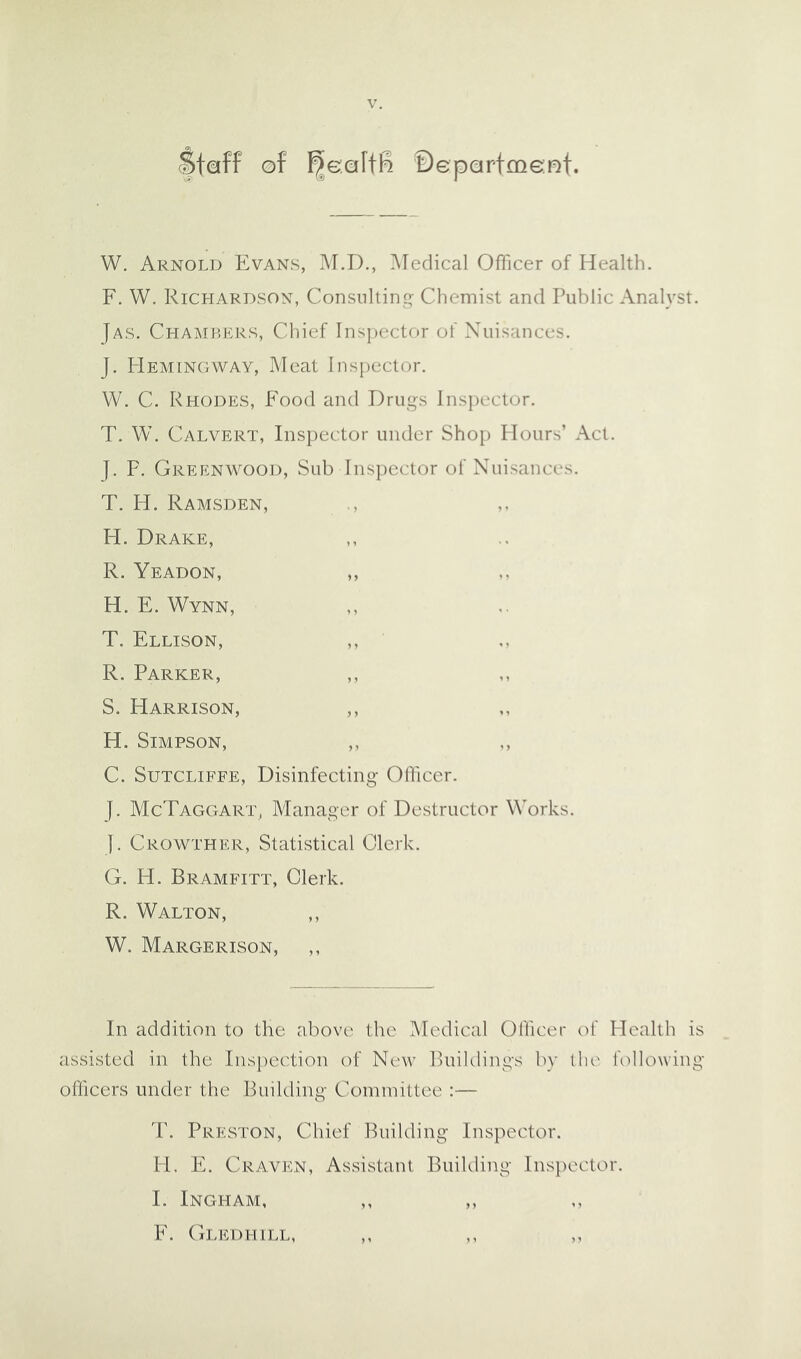 Staff ©f ^eaffR Department. W. Arnold Evans, M.D., ?^redical Officer of Health. F. W. Richardson, Consulting Chemist and Public Analyst. Jas. Chambers, Chief lnsj)ector of Nuisances. J. I-Iemingway, Meat Inspector. W. C. Rhodes, Food and Drugs Insiiector. T. W. Calvert, Inspector under Shop Hours’ Act. |. F. Greenwood, Sub Inspector of Nuisances. T. H. Ramsden, H. Drake, R. Yeadon, ,, H. E. Wynn, T. Ellison, R. Parker, S. Harrison, ,, H. Simpson, C. Sutcliffe, Disinfecting OOicer. j. McTaggart, Manager of Destructor Works, y. Crowther, Statistical Clerk. G. H. Bramfitt, Clerk. R. Walton, ,, W. Margerison, ,, In addition to the above the IMedical Officer of Health is assisted in the Inspection of New BuiKlings by the bellowing officers under the Building Committee :— T. Preston, Chief Building Inspector. PE E. Craven, Assistant Building Inspector. I. Ingham, ,, ,, F. Gledhill,