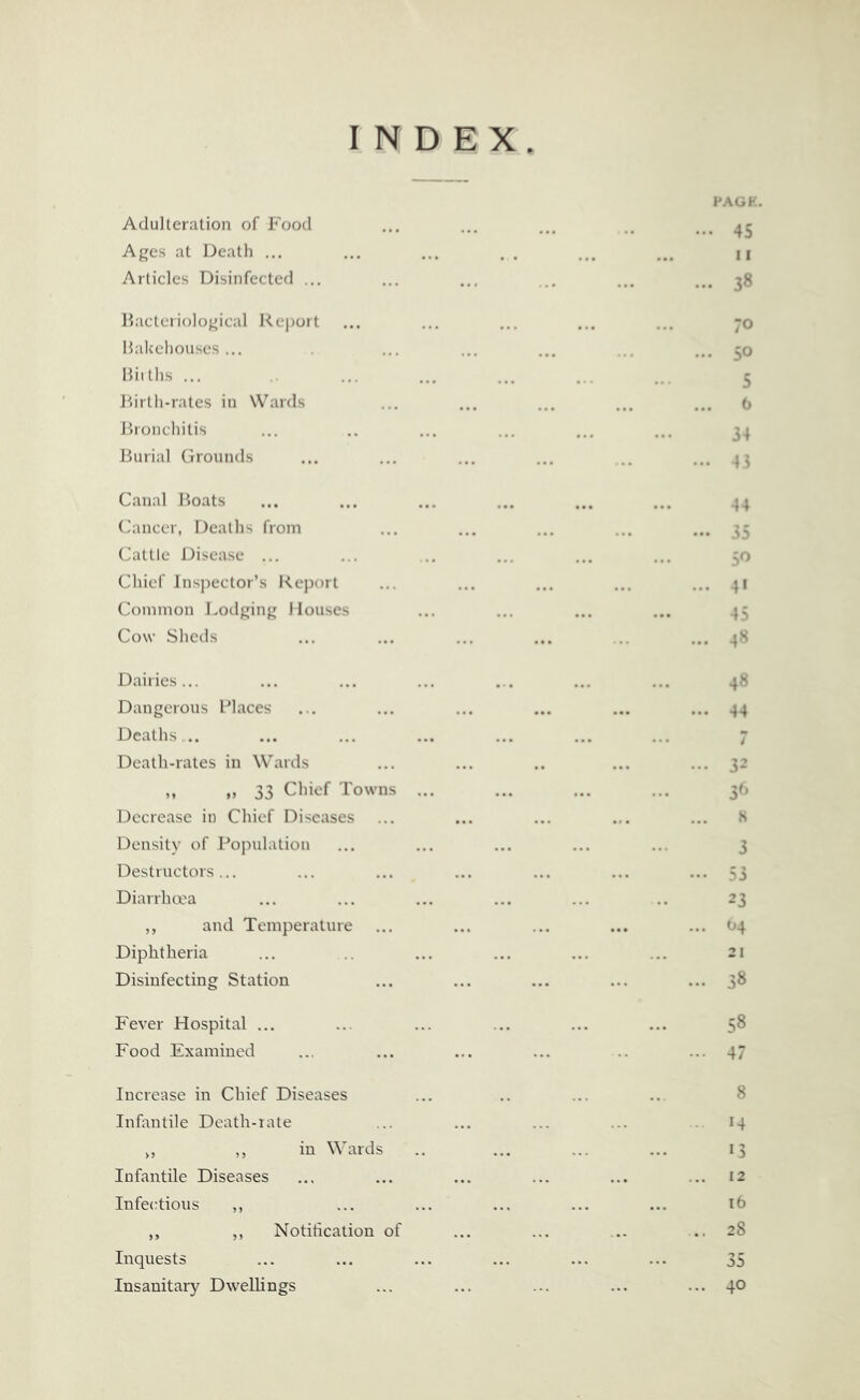 Adulteration of Food Ages at Death ... Articles Disinfected ... liacteriological Report Hakehouses ... Hiiths ... liirth-rates in Wards Ihonchitis Burial Grounds Canal Boats (Jancer, Deaths from Cattle Disease ... Chief Jnsj)ector’s Report Common Loilging Houses Cow Shells Dairies... Dangerous Places Deaths,.. Death-rates in Wards ,, ,, 33 Chief Towns Decrease in Chief Diseases Density of Population Destructors... Diarrha'a ,, and Temperature Diphtheria Disinfecting Station Fever Hospital ... Food Examined Increase in Chief Diseases Infantile Death-rate ,, ,, in Wards Infantile Diseases Infectious ,, ,, ,, Notiheation of Inquests Insanitary Dwellings