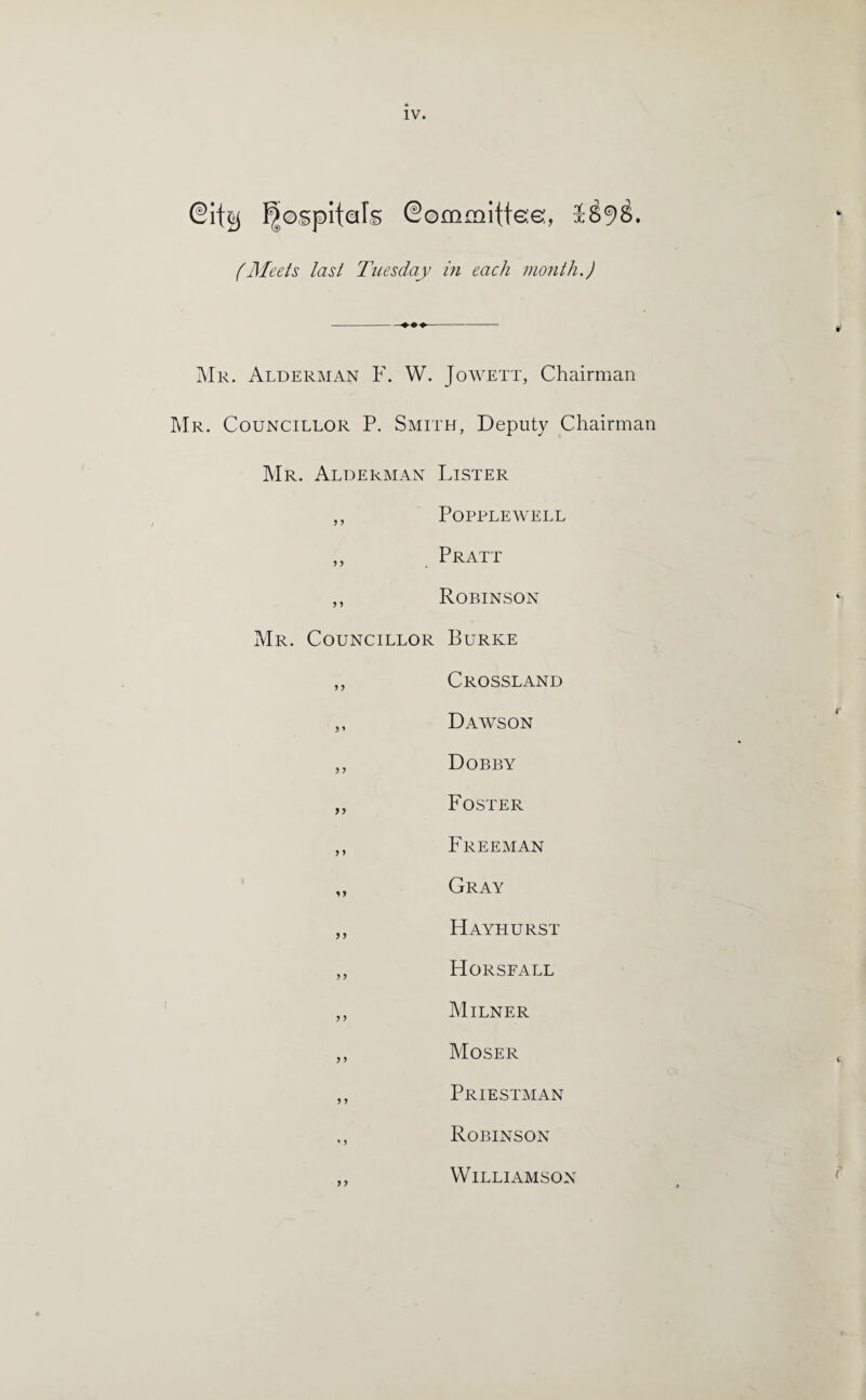 (Meets last Tuesday in each month.) Mr. Alderman F. W. Jowett, Chairman Mr. Councillor P. Smith, Deputy Chairman Mr. Alderman Lister ,, Popplewell ,, Pratt ,, Robinson Mr. Councillor Burke ,, Crossland „ Dawson ,, Dobby ,, Foster ,, Freeman ,, Gray ,, Hayhurst ,, Horsfall ,, Milner ,, Moser ,, Priestman Robinson Williamson