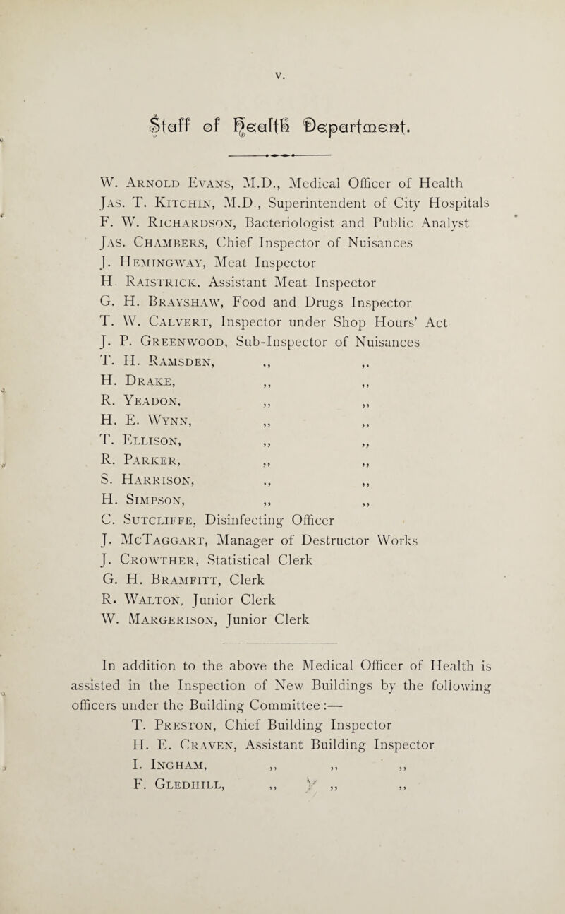 Staff of ^oarfB ©eparfmomt. hi W. Arnold Evans, M.D., Medical Officer of Health Jas. T. Ivitchin, M.D., Superintendent of City Hospitals F. W. Richardson, Bacteriologist and Public Analyst Jas. Chambers, Chief Inspector of Nuisances J. Hemingway, Meat Inspector H Raistrick, Assistant Meat Inspector G. H. Brayshaw, Food and Drugs Inspector T. W. Calvert, Inspector under Shop Hours’ Act J. P. Greenwood, Sub-Inspector of Nuisances T. H. Ramsden, ,, ,, H. Drake, ,, ,, R. Yeadon, ,, ,, H. E. Wynn, ,, ,, T. Ellison, ,, ,, R. Parker, ,, ,, S. Harrison, ., ,, H. Simpson, ,, ,, C. Sutcliffe, Disinfecting Officer J. McTaggart, Manager of Destructor Works J. Crowther, Statistical Clerk G. H. Bramfitt, Clerk R. Walton, Junior Clerk W. Margerison, Junior Clerk In addition to the above the Medical Officer of Health is assisted in the Inspection of New Buildings by the following officers under the Building Committee :— T. Preston, Chief Building Inspector H. E. Craven, Assistant Building Inspector I. Ingham, ,, ,, ,, E. Gledhill, ,, y ,, ,,