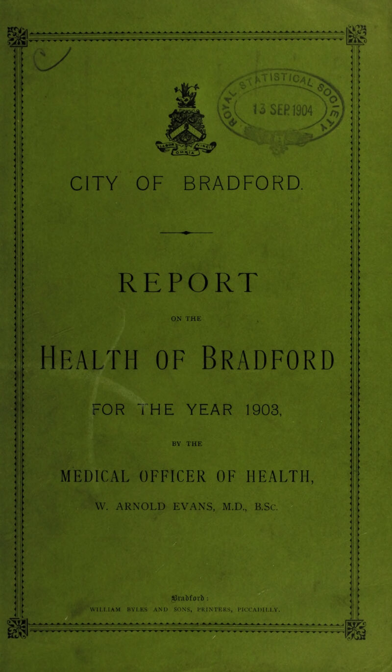 I' Ik , > REPORT ON THE Health of Bradford FOR THE YEAR 1903, BY THE MEDICAL OFFICER OF HEALTH, VV. ARNOLD EVANS, M.D., B.Sc. l3rabforb ; WILLIAM BYI.KS AND SONS, I'RINTKRS, PICCADILLY.