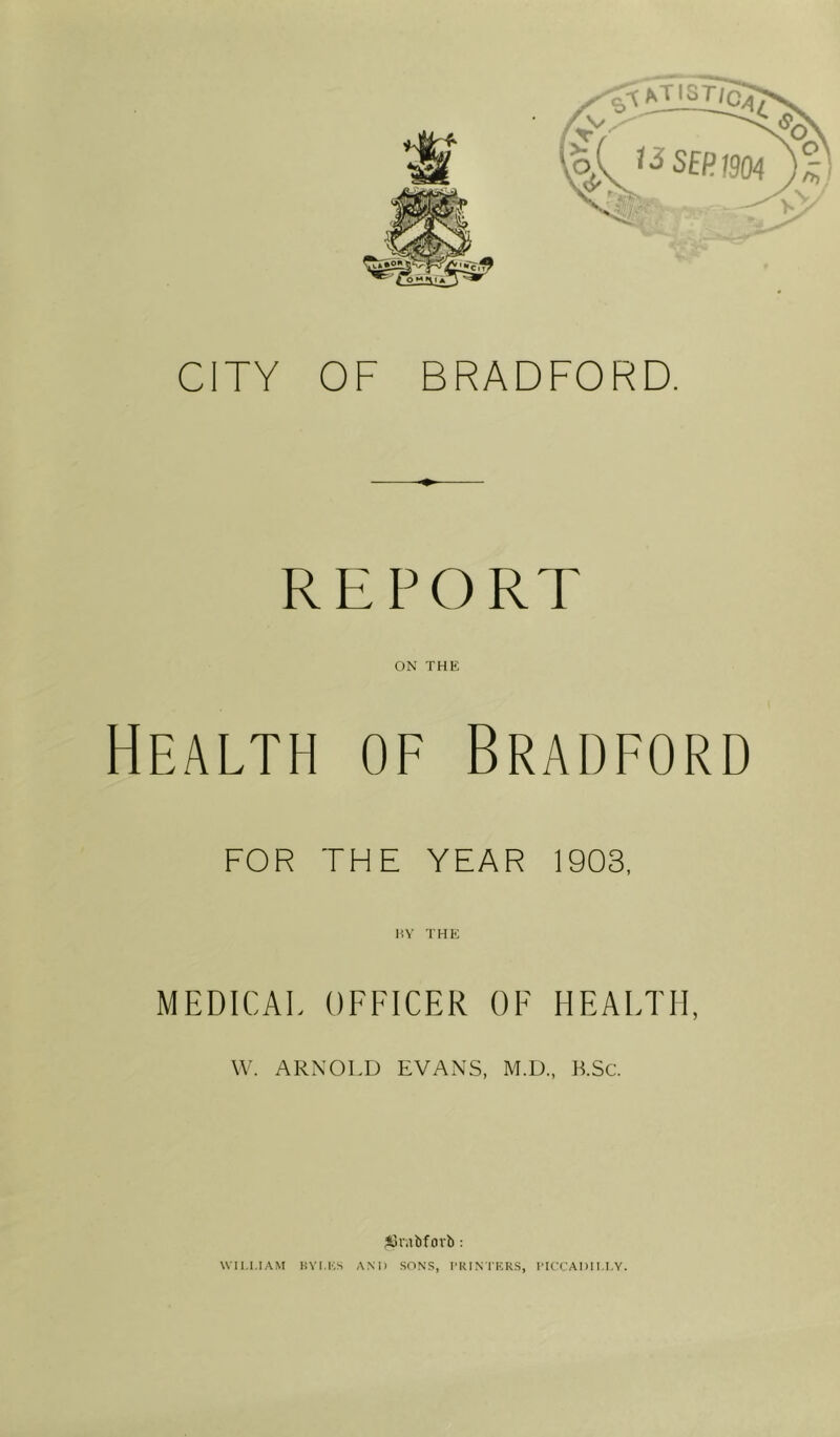 4v SEP 1904 REPORT ON THE Health of Bradford FOR THE YEAR 1903, HV THE MEDICAL OFFICER OF HEALTH, \V. ARNOLD EVANS, M.D., K.Sc. Alnibforb: WILLIAM HVLK.S A.M) SONS, IKIN'1T:RS, ITCCADI I.I.Y. ^lO