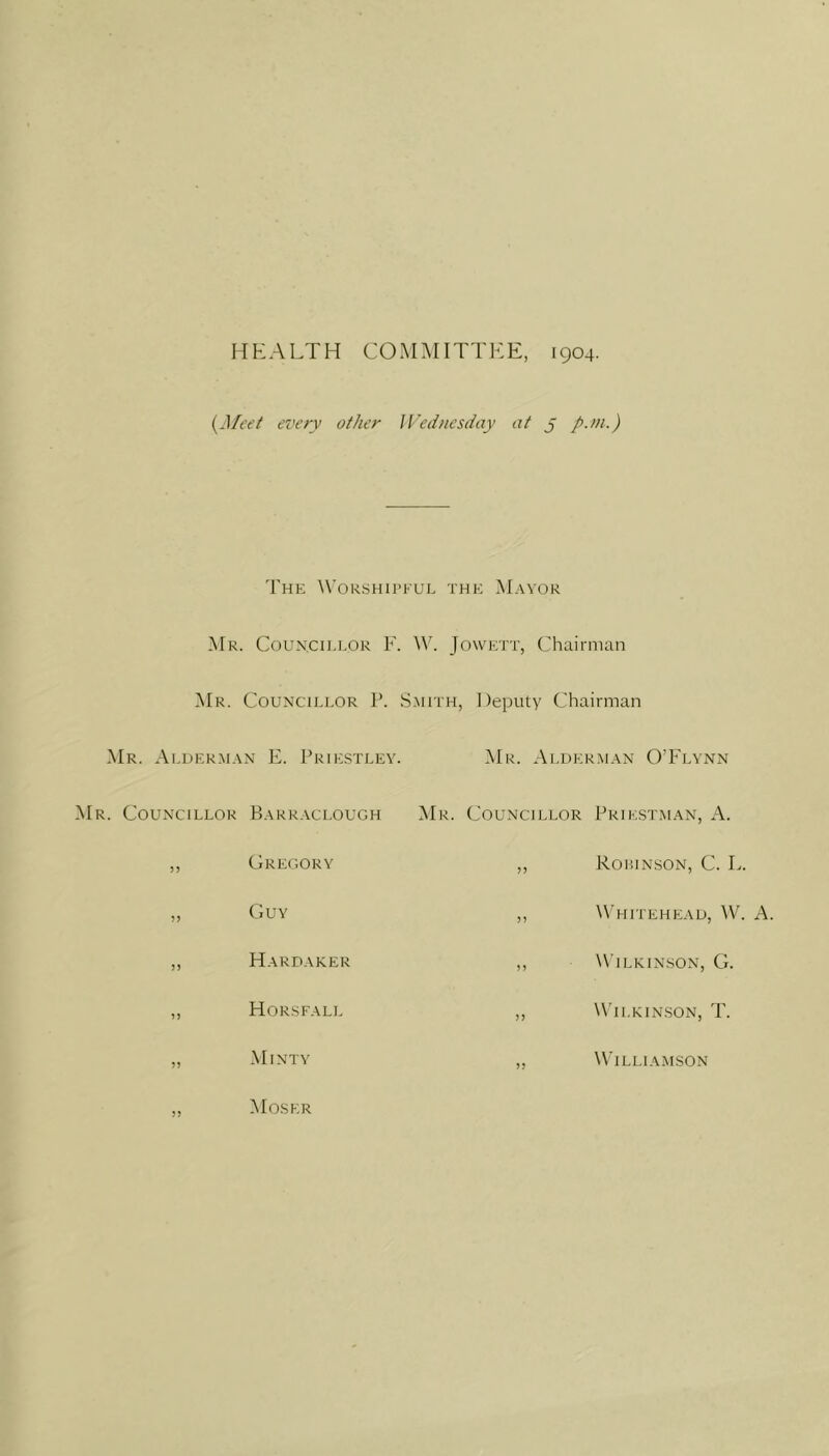 HEALTH COMMITTEE, 1904. {Meet every other IVednesday at j p.m.) 'I'he Worshipful the Mayor Mr. Counxillor F. M''. Jowett, Chairman Mr. Councillor P. .Smith, Deputy Chairman Mr. Alderman E. Prie.stley. ^Mr. Alderman O’Flynn Mr. Councillor Barraclough Mr. Councillor Priestman, A. 35 Gregory Robinson, C. L. Guy W'hitehead, W. a. Hardaker Wilkinson, G. Horsfall W'ilkin.son, T. Minty Willia.mson Moser