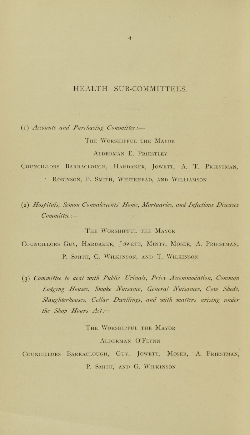 11i<:alth sub-COMm ittki<:s. (1) Acmtnfs and Purchasing Committee- 'I'hk Wokshipfui, thk Mayor At.dkrman E. Prikstlev Councillors Barraci.ough, Hardakkr, Jowett, A. T. Priicstman, • Robinson, P. Smith, Whitehead, and Williamson (2) Hospitals, Semon Convalescents' Home, Mortuaries, and I}ifectious Diseases Committee:— The Worshipful the Mayor Councillors Guy, Hardaker, Jowett, Minty, Moser, A. Prifstman, P. Smith, G. Wilkinson, and T. Wilkinson (3) Co77imittee to deal with Public Uri/tals, Privy Acco7/i77iodation, Co77i7non Lodging Jdouses, Smoke Nuisance, Ge7ieral A'uisances, Cow Sheds, Slaughterhouses, Cellar Dwelli/igs, a7id 7vitli matters arising under the Shop Hours Act:— 'Phe Worshipful the Mayor A LI) E R MAN O ’ P' I A ‘ N N (’ounctllors P)ARRAcloltc.h, Guy, Jowett, Moser, A. Priestman, P. Smfi'h, and (7. Wilkinson