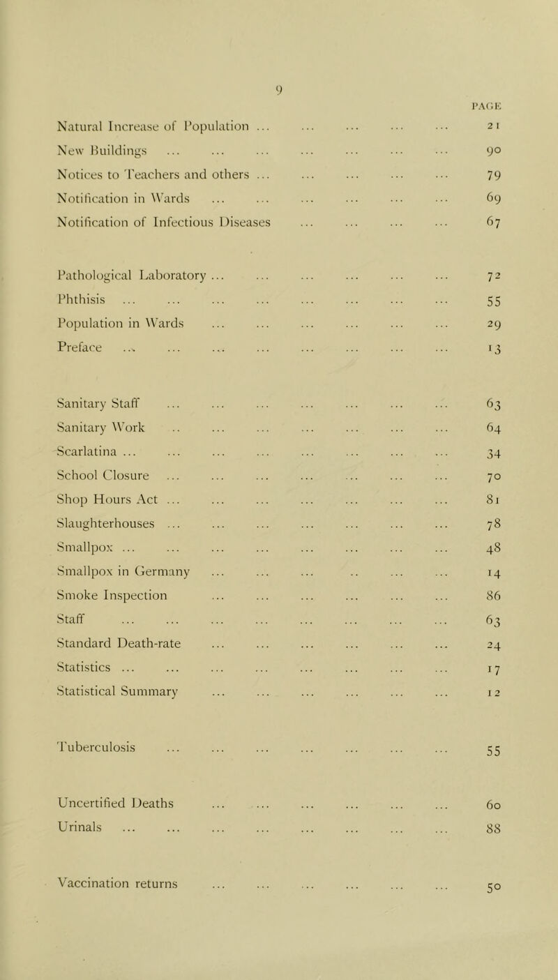 I’ACK Natural Increase of Population ... ... ... ... ... 21 New Buildings ... ... ... ... ... ... ••. 90 Notices to I'eachers and others ... ... ... ... ... 79 Notification in Wards ... ... ... ... ... ... 69 Notification of Infectious Diseases ... ... ... ... 67 Pathological Laboratory... ... ... ... ... ... 72 Phthisis ... ... ... ... ... ... ... ... 55 Population in Wards ... ... ... ... ... ... 29 Preface ... ... ... ... ... ... ... ... 13 Sanitary Staff ... ... ... ... ... ... ... 63 Sanitary Work .. ... ... ... ... ... ... 64 Scarlatina ... ... ... ... ... ... ... ... 34 School Closure ... ... ... ... ... ... ... 70 Shop Hours Act ... ... ... ... ... ... ... 81 Slaughterhouses ... ... ... ... ... ... ... 78 Smallpox ... ... ... ... ... ... ... ... 48 .Smallpox in Germany ... ... ... .. ... ... 14 Smoke Inspection ... ... ... ... ... ... 86 Staff ... ... ... ... ... ... ... ... 63 Standard Death-rate ... ... ... ... ... ... 24 Statistics ... ... ... ... ... ... ... ... 17 Statistical Summary ... ... ... ... ... ... 12 Tuberculosis ... ... ... ... ... ... ... 55 Uncertified Deaths ... ... ... ... ... ... 60 Urinals ... ... ... ... ... ... ... ... 88 Vaccination returns 50