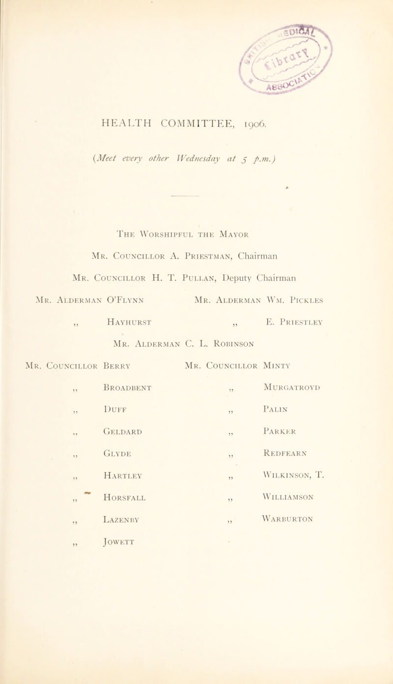 HEALTH COMMITTEE, 1906. (yMeet every other JVednesday at y p.m.) IMe AVorshipful the Mayor Mr. Councillor A. Priestman, Chairman Mr. Councillor H. T. Pullan, Deputy Chairman i\lR. Alderman O’Flynn Mr. xAlderman AVm. Pickles 5? Hayhurst 55 E. Priestley Mr. Alderman C. L. Robinson Mr. Councillor Berry Mr. Councillor Minty 5 ? Broadbent 55 Murgatroyd ? 5 Duff 55 Palin Geldard 5 5 Parker Clyde 5 5 Redfearn 5 ? Hartley 55 W'ilkinson, T. 55 Horsfall 5 5 Williamson 5 5 Lazenby 55 Warburton 55 J OWETT '