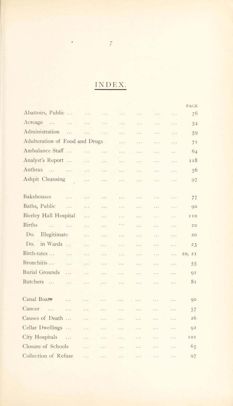 / 0 indp:x. Abattoirs, Public ... Acreage Administration Adulteration of Food and Drugs Ambulance Staff ... Analyst’s Report ... Anthrax Ashpit Cleansing PAGE 76 54 59 71 64 118 56 97 Bakehouses Baths, Public Bierley Hall Hospital Births Do. Illegitimate Do. in AVards ... Birth-rates ... Bronchitis... Burial Grounds Butchers ... 77 90 110 20 20 23 20, 21 55 91 81 Canal Boaty Cancer Causes of Death ... Cellar Dwellings ... City Hospitals Closure of Schools Collection of Refuse 90 57 26 92 lOI 65 97