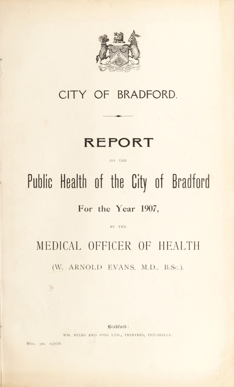 CITY OF BRADFORD. ox THK ^ublic Health of the City of Bradfore For the Year 1907, MEDICAL OFFICER OF HEALTH (W. ARNOLD EVANS, M.D., B.Sc.). ;!0v.ahforh : WM. BYLES AND SONS LTD., PRINTERS, PICCADILJ.Y. B622. 300. 23/7/08.