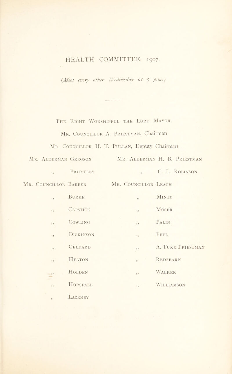 HEALTH COMMITTEE, 1907. {Meet every other Wednesday at 7 p.m.) The Right Worshipful the Lord Mayor Mr. Councillor A. Priestman, Chairman Mr. Councillor H. T. Pullan, Deputy Chairman Mr. Alderman (iRegson Priestley 5 ? 5 ? Mr. Alderman H. B. Priestman ,, C. L. Robinson Barber Mr. Councillor Leach Burke 99 Minty Capstick 99 Moser Cowling 99 Palin Dickinson 9 9 Peel CiELDARD 9 9 A. 1'uke Priestman Heaton 99 Redfearn Holden 97 Walker Horsfall 9 9 Williamson Lazenby 95