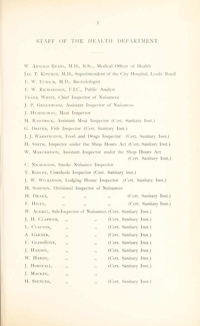 S'FAFF OF THF: HFAIFFH DEPARTMENT. \V. Arnold Evans, M.l)., H.Sc., Medical Officer of Health F\s. 'P. K ITCH IN, M.D., Superintendent of the City Hospital, Feeds Road F. IAtkkh, i\Ll)., Ha('teriologist F. \V. Richardson, K.I.C., l^ublic Analyst Frank Whitp], Chief Inspector of Nuisances J. P. (tRelnwood, Assistant Inspector of Nuisances F Hemingway, Meat Inspector H. Raistrick, Assistant Meat Inspector ((Jert. Sanitary Inst.) C. Driver, Fish Inspector (Cert. Sanitary Inst.) J. J. \V'ARRINGTON, Food and Drugs Inspector (Cert. Sanitary Inst.) H. Smith, hispector under the Shop Hours Act (Cert. Sanitary Inst.) W. Margerison, Assistant Inspector under the Shop Hours Act (C'ert. .Sanitary Inst.) ('. Nicholson, Smoke Nuisance Inspector 'r. Ridley, Cowsheds Inspector (Cert. Sanitary inst.) J. W. Wilkinson, Fodging House Inspector ((fert. Sanitary Inst.) H. Simpson, Divisional Inspector of Nuisances H. Drake, ,, ,, ,, ((Jert. Sanitary Inst.) F. Hi LEY, ,, ,, ,, (Cert. Sanitary Inst.) W. Ackrel, Sub-I nspector of N uisances (Cert. Sanitary Inst.) J. H. Clapham, ?? 55 (Cert. Sanitary Inst.) ].. (layton, ? 5 5 5 (Cert. .Sanitary Inst.) A. Garner, 5 ^ 5 5 (Cert. Sanitary Inst.) F. (hmids'tone. 55 55 (Cert. Sanitary Inst.) J. Hanson, 5 5 • ^ (Cert. Sanitary Inst.) W. Hardy, 5 5 55 (Cert. Sanitary Inst.) J. Horsfall, 55 5 5 (Cert. Sanitary Inst.) J. Mack EE, 55 55 H. Spencer, 55 5 5 ((Art. Sanitary Inst.)