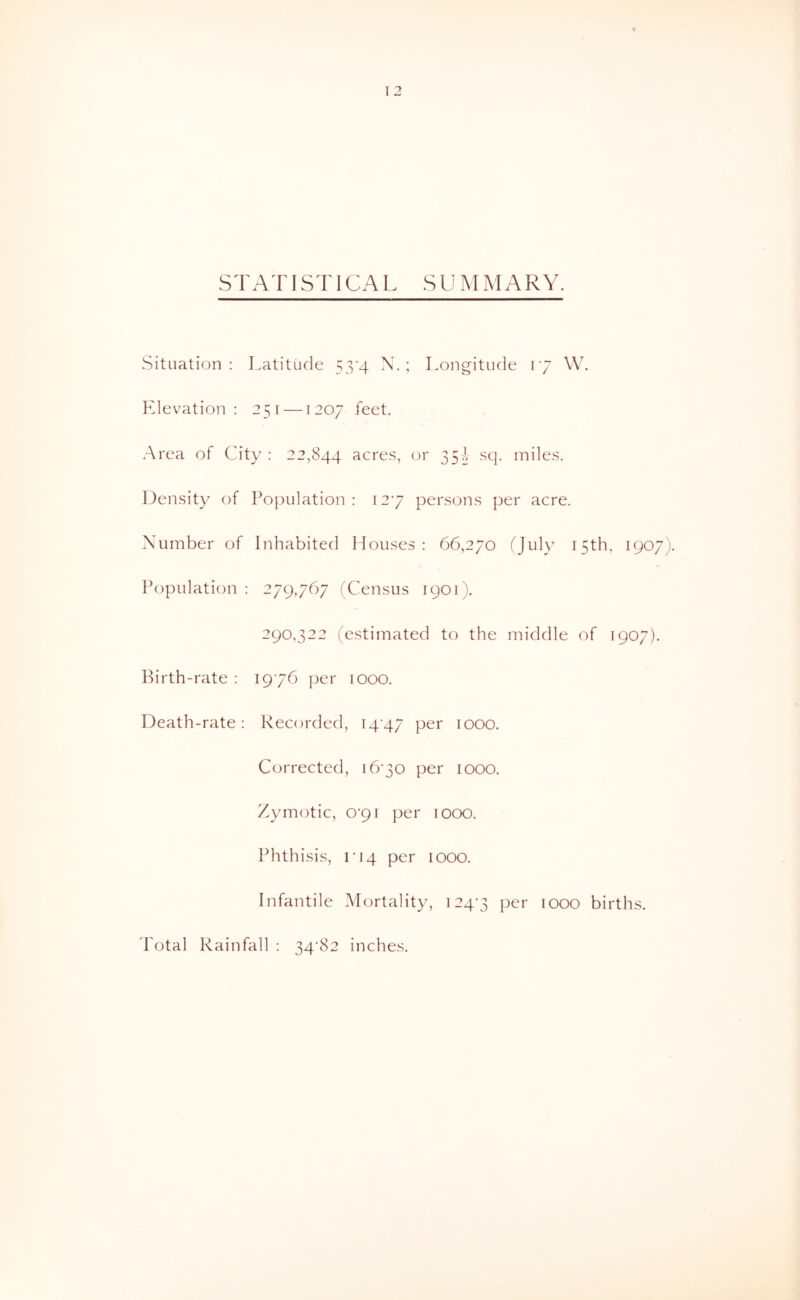 STATISTICAL SUMMARY. Situation: Latitude 53'4 N. ; Longitude 17 W. Elevation: 251 —1207 feet. Area of City : 22,844 acres, or 35^ sq. miles. Density of Population: 127 persons per acre. Number of Inhabited Houses: 66,270 (July 15th, 1907). Population : 279767 (Census 1901). 290,322 (estimated to the middle of 1907). Birth-rate : 1976 per 1000. Death-rate: Recorded, I4'47 lOOO. Corrected, 1670 per 1000. Zymotic, O'pi per 1000. Phthisis, rJ4 per 1000. Infantile Mortality, 124-3 lOOO births. I'otal Rainfall : 34-82 inches.