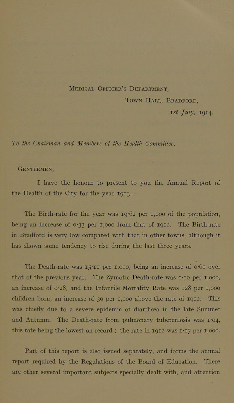 Medical Officer’s Department, Town Hall, Bradford, 15^ July, 1914. To the Chairman and Members of the Health Committee. Gentlemen, I have the honour to present to you the Annual Report of the Health of the City for the year 1913. The Birth-rate for the year was 19-62 per 1,000 of the population, being an increase of 0-33 per 1,000 from that of 1912. The Birth-rate in Bradford is very low compared with that in other towns, although it has shown some tendency to rise during the last three years. The Death-rate was 15-11 per 1,000, being an increase of 0-60 over that of the previous year. The Zymotic Death-rate was i-io per 1,000, an increase of 0-28, and the Infantile Mortality Rate was 128 per 1,000 children born, an increase of 30 per 1,000 above the rate of 1912. This was chiefly due to a severe epidemic of diarrhoea in the late Summer and Autumn. The Death-rate from pulmonary tuberculosis was 1-04, this rate being the lowest on record ; the rate in 1912 was 1-17 per 1,000. Part of this report is also issued separately, and forms the annual report required by the Regulations of the Board of Education. There are other several important subjects specially dealt with, and attention