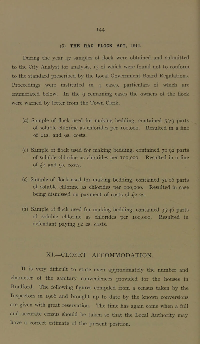 (C) THE RAG FLOCK ACT, 1911. During the year 47 samples of flock were obtained and submitted to the City Analyst for analysis, 13 of which were found not to conform to the standard prescribed by the Docal Government Board Regulations. Proceedings were instituted in 4 cases, particulars of which are enumerated below. In the g remaining cases the owners of the flock were warned by letter from the Town Clerk. {a) Sample of flock used for making bedding, contained 53-9 parts of soluble chlorine as chlorides per 100,000. Resulted in a fine of IIS. and gs. costs. {b) Sample of flock used for making bedding, contained 70-92 parts of soluble chlorine as chlorides per 100,000. Resulted in a fine of £2 and gs. costs. (c) Sample of flock used for making bedding, contained 51-06 parts of soluble chlorine as chlorides per 100,000. Resulted in case being dismissed on payment of costs of £2 2s. (d) Sample of flock used for making bedding, contained 35-46 parts of soluble chlorine as chlorides per 100,000. Resulted in defendant paying £2 2s. costs. XI.—CLOSET ACCOMMODATION. It is very difficult to state even approximately the number and character of the sanitary conveniences provided for the houses in Bradford. The following figures compiled from a census taken by the Inspectors in 1906 and brought up to date by the known conversions are given with great reservation. The time has again come when a full and accurate census should be taken so that the Local Authority may have a correct estimate of the present position.