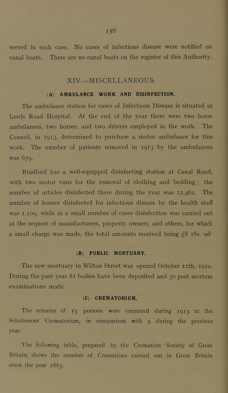 served in each case. No cases of infectious disease were notified on canal boats. There are no canal boats on the register of this Authority. XIV.—MISCELLANEOUS. (A) AMBULANCE WORK AND DISINFECTION. The ambulance station for cases of Infectious Disease is situated at Leeds Road Hospital. At the end of the year there were two horse ambulances, two horses, and two drivers employed in the work. The Council, in 1913, determined to purchase a motor ambulance for this work. The number of patients removed in 1913 by the ambulances was 679. Bradford has a well-equipped disinfecting station at Canal Road, with two motor vans for the removal of clothing and bedding ; the number of articles disinfected there during the year was 12,462. The number of houses disinfected for infectious disease by the health staff was 1,109, while in a small number of cases disinfection was carried out at the request of manufacturers, property owners, and others, for which a small charge was made, the total amounts received being £S i8s. qd’ (B) PUBLIC MORTUARY. The new mortuary in Wilton Street was opened October iith, 1910. During the past year 81 bodies have been deposited and 30 post mortem examinations made. (C) CREMATORIUM. The remains of 15 persons were cremated during 1913 at the Scholemoor Crematorium, in comparison with 9 during the previous year. The following table, prepared by the Cremation Society of Great Britain, shows the number of Cremations carried out in Great Britain since the year 1885.